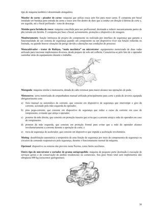 38
tipo de máquina também é denominado alongadora.
Moedor de carne - picador de carne: máquina que utiliza rosca sem fim para moer carne. É composta por bocal
instalado em bandeja para entrada da carne e rosca sem fim dentro de duto que a conduz em direção à lâmina de corte e,
em seguida, até o bocal perfurado - zona de descarga.
Moinho para farinha de rosca: máquina concebida para uso profissional, destinada a reduzir mecanicamente partes de
pão torrado em farinha. É composta por base e bocal, acionamento, proteções e dispositivo de moagem.
Monitoramento: função intrínseca de projeto do componente ou realizada por interface de segurança que garante a
funcionalidade de um sistema de segurança quando um componente ou um dispositivo tiver sua função reduzida ou
limitada, ou quando houver situações de perigo devido a alterações nas condições do processo.
Motocultivador - trator de Rabiças, “mula mecânica” ou microtrator: equipamento motorizado de duas rodas
utilizado para tracionar implementos diversos, desde preparo de solo até colheita. Caracteriza-se pelo fato de o operador
caminhar atrás do equipamento durante o trabalho.
Motopoda: máquina similar à motosserra, dotada de cabo extensor para maior alcance nas operações de poda.
Motosserra: serra motorizada de empunhadura manual utilizada principalmente para corte e poda de árvores equipada
obrigatorimente com:
a) freio manual ou automático de corrente, que consiste em dispositivo de segurança que interrompe o giro da
corrente, acionado pela mão esquerda do operador;
b) pino pega-corrente, que consiste em dispositivo de segurança que reduz o curso da corrente em caso de
rompimento, evitando que atinja o operador;
c) protetor da mão direita, que consiste em proteção traseira que evita que a corrente atinja a mão do operador em caso
de rompimento;
d) protetor da mão esquerda, que consiste em proteção frontal para evitar que a mão do operador alcance
involuntariamente a corrente durante a operação de corte; e
e) trava de segurança do acelerador, que consiste em dispositivo que impede a aceleração involuntária.
Muting: desabilitação automática e temporária de uma função de segurança por meio de componentes de segurança ou
circuitos de comando responsáveis pela segurança, durante o funcionamento normal da máquina.
Opcional: dispositivo ou sistema não previsto nesta Norma, como faróis auxiliares.
Outro tipo de microtrator e cortador de grama autopropelido: máquina de pequeno porte destinada à execução de
serviços gerais e de conservação de jardins residenciais ou comerciais. Seu peso bruto total sem implementos não
ultrapassa 600 kg (seiscentos quilogramas).
 