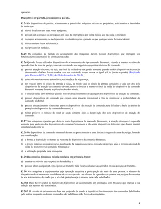 4
operação.
Dispositivos de partida, acionamento e parada.
12.24 Os dispositivos de partida, acionamento e parada das máquinas devem ser projetados, selecionados e instalados
de modo que:
a) não se localizem em suas zonas perigosas;
b) possam ser acionados ou desligados em caso de emergência por outra pessoa que não seja o operador;
c) impeçam acionamento ou desligamento involuntário pelo operador ou por qualquer outra forma acidental;
d) não acarretem riscos adicionais; e
e) não possam ser burlados.
12.25 Os comandos de partida ou acionamento das máquinas devem possuir dispositivos que impeçam seu
funcionamento automático ao serem energizadas.
12.26 Quando forem utilizados dispositivos de acionamento do tipo comando bimanual, visando a manter as mãos do
operador fora da zona de perigo, esses devem atender aos seguintes requisitos mínimos do comando:
a) possuir atuação síncrona, ou seja, um sinal de saída deve ser gerado somente quando os dois dispositivos de atuação
do comando -botões- forem atuados com um retardo de tempo menor ou igual a 0,5 s (meio segundo); (Retificado
pela Portaria MTE n.º 1.893, de 09 de dezembro de 2013)
b) estar sob monitoramento automático por interface de segurança;
c) ter relação entre os sinais de entrada e saída, de modo que os sinais de entrada aplicados a cada um dos dois
dispositivos de atuação do comando devem juntos se iniciar e manter o sinal de saída do dispositivo de comando
bimanual somente durante a aplicação dos dois sinais;
d) o sinal de saída deve terminar quando houver desacionamento de qualquer dos dispositivos de atuação de comando;
e) possuir dispositivos de comando que exijam uma atuação intencional a fim de minimizar a probabilidade de
comando acidental;
f) possuir distanciamento e barreiras entre os dispositivos de atuação de comando para dificultar a burla do efeito de
proteção do dispositivo de comando bimanual; e
g) tornar possível o reinício do sinal de saída somente após a desativação dos dois dispositivos de atuação do
comando.
12.27 Nas máquinas operadas por dois ou mais dispositivos de comando bimanuais, a atuação síncrona é requerida
somente para cada um dos dispositivos de comando bimanuais e não entre dispositivos diferentes que devem manter
simultaneidade entre si.
12.28 Os dispositivos de comando bimanual devem ser posicionados a uma distância segura da zona de perigo, levando
em consideração:
a) a forma, a disposição e o tempo de resposta do dispositivo de comando bimanual;
b) o tempo máximo necessário para a paralisação da máquina ou para a remoção do perigo, após o término do sinal de
saída do dispositivo de comando bimanual; e
c) a utilização projetada para a máquina.
12.29 Os comandos bimanuais móveis instalados em pedestais devem:
a) manter-se estáveis em sua posição de trabalho; e
b) possuir altura compatível com o posto de trabalho para ficar ao alcance do operador em sua posição de trabalho.
12.30 Nas máquinas e equipamentos cuja operação requeira a participação de mais de uma pessoa, o número de
dispositivos de acionamento simultâneos deve corresponder ao número de operadores expostos aos perigos decorrentes
de seu acionamento, de modo que o nível de proteção seja o mesmo para cada trabalhador.
12.30.1 Deve haver seletor do número de dispositivos de acionamento em utilização, com bloqueio que impeça a sua
seleção por pessoas não autorizadas.
12.30.2 O circuito de acionamento deve ser projetado de modo a impedir o funcionamento dos comandos habilitados
pelo seletor enquanto os demais comandos não habilitados não forem desconectados.
 