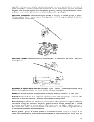 40
capacidades sensitivas, motoras, psíquicas e cognitivas, destacando, entre outras, questões relativas aos reflexos, à
postura, ao equilíbrio, à coordenação motora e aos mecanismos de execução dos movimentos que variam intra e inter
indivíduos. Inclui, no mínimo, o conhecimento antropológico, psicológico, fisiológico relativo ao ser humano. Engloba,
ainda, temas como níveis de vigilância, sono, motivação e emoção, memória e aprendizagem.
Pulverizador autopropelido: instrumento ou máquina utilizado na agricultura no combate às pragas da lavoura,
infestação de plantas daninha e insetos. Sua maior função é permitir o controle da dosagem na aplicação de defensivos
ou fertilizantes sobre determinada área.
Pulverizador tracionado: implemento agrícola que, quando acoplado a um trator agrícola, pode realizar a operação de
aplicar agrotóxicos.
Queimadura de espessura parcial superficial: queimadura em que a epiderme é completamente destruída, mas os
folículos pilosos e glândulas sebáceas, bem como as glândulas sudoríparas, são poupados.
Rampa: meio de acesso permanente inclinado e contínuo em ângulo de lance de 0° (zero grau) a 20° (vinte graus).
Redundância: aplicação de mais de um componente, dispositivo ou sistema, a fim de assegurar que, havendo uma falha
em um deles na execução de sua função o outro estará disponível para executar esta função.
Relé de segurança: componente com redundância e circuito eletrônico dedicado para acionar e supervisionar funções
específicas de segurança, tais como chaves de segurança, sensores, circuitos de parada de emergência, ESPEs, válvulas
e contatores, garantido que, em caso de falha ou defeito desses ou em sua fiação, a máquina interrompa o
funcionamento e não permita a inicialização de um novo ciclo, até o defeito ser sanado. Deve ter três princípios básicos
de funcionamento: redundância, diversidade e autoteste.
Ruptura positiva - operação de abertura positiva de um elemento de contato: efetivação da separação de um
contato como resultado direto de um movimento específico do atuador da chave do interruptor, por meio de partes não
 