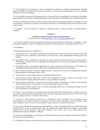 43
4.1. Os empregadores devem promover, a todos os operadores de motosserra e similares, treinamento para utilização
segura da máquina, com carga horária mínima de oito horas e conforme conteúdo programático relativo à utilização
constante do manual de instruções.
4.2. Os certificados de garantia das máquinas devem ter campo específico, a ser assinado pelo consumidor, confirmando
a disponibilidade do treinamento ou responsabilizando-se pelo treinamento dos trabalhadores que utilizarão a máquina.
5. Todos os modelos de motosserra e similares devem conter sinalização de advertência indelével e resistente, em local
de fácil leitura e visualização do usuário, com a seguinte informação: o uso inadequado pode provocar acidentes graves
e danos à saúde.
6. É proibido o uso de motosserras e similares à combustão interna em lugares fechados ou insuficientemente
ventilados.
ANEXO VI
MÁQUINAS PARA PANIFICAÇÃO E CONFEITARIA
(Vide prazos no Art. 4ª da Portaria SIT n.º 197, de 17 de dezembro de 2010)
1. Este Anexo estabelece requisitos específicos de segurança para máquinas de panificação e confeitaria, a saber:
amassadeiras, batedeiras, cilindros, modeladoras, laminadoras, fatiadoras para pães e moinho para farinha de rosca.
2. Amassadeiras:
2.1 Para aplicação deste Anexo consideram-se:
a) amassadeiras classe 1: amassadeiras cujas bacias têm volume maior do que 5l (cinco litros) e menor ou igual a 90l
(noventa litros) com capacidade de alimentação de até 25 kg (vinte e cinco quilogramas) de farinha por ciclo de
trabalho;
b) amassadeiras classe 2: amassadeiras cujas bacias têm volume maior do que 90l (noventa litros) e menor ou igual a
270l (duzentos e setenta litros) com capacidade de alimentação de até 100 kg (cem quilogramas) de farinha por
ciclo de trabalho;
c) amassadeiras classe 3: amassadeiras cujas bacias têm volume maior do que 270l (duzentos e setenta litros) com
capacidade de alimentação de mais de 100 kg (cem quilogramas) de farinha por ciclo de trabalho;
d) bacia: recipiente destinado a receber os ingredientes que se transformam em massa após misturados pelo batedor,
podendo também ser denominado tacho e cuba;
e) volume da bacia: volume máximo da bacia, usualmente medido em litros;
f) zonas perigosas da bacia: região entre a bacia e outros elementos da máquina, inclusive sua estrutura e seus
sistemas de movimentação, que possam oferecer riscos ao operador ou a terceiros;
g) batedor: dispositivo destinado a, por movimento de rotação, misturar os ingredientes e produzir a massa, podendo
ter diversas geometrias e ser denominado, no caso de amassadeiras, de garfo ou braço;
h) zona perigosa do batedor: região na qual o movimento do batedor oferece risco ao trabalhador, podendo o risco ser
de aprisionamento ou de esmagamento.
2.2. O acesso à zona do batedor deve ser impedido por meio de proteção móvel intertravada por, no mínimo, uma chave
de segurança com duplo canal, monitorada por relé de segurança - duplo canal, conforme os itens 12.38 a 12.55 e seus
subitens e quadro I, do item A, do Anexo I desta Norma.
2.3. O acesso às zonas perigosas da bacia deve ser impedido por meio de proteções fixas ou proteções móveis
intertravadas por, no mínimo, uma chave de segurança com duplo canal, monitorada por relé de segurança - duplo
canal, conforme os itens 12.38 a 12.55 e seus subitens e quadro I do item A do Anexo I desta Norma.
2.4. Caso sejam utilizadas chaves de segurança eletromecânicas, ou seja, com atuador mecânico, no intertravamento das
proteções móveis, devem ser instaladas duas chaves de segurança com ruptura positiva por proteção - porta, ambas
monitoradas por relé de segurança - duplo canal conforme os itens 12.38 a 12.55 e seus subitens desta Norma,
atendendo ainda requisitos de higiene e vibração.
2.5. O acesso à zona do batedor e zonas perigosas da bacia somente deve ser possível quando o movimento do batedor e
da bacia tenha cessado totalmente.
2.6. Os dispositivos responsáveis pela parada do movimento e por seu monitoramento devem ser confiáveis e seguros,
 