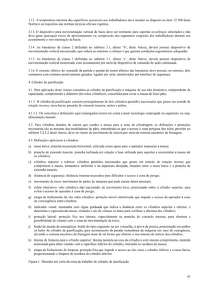 45
3.12. A temperatura máxima das superfícies acessíveis aos trabalhadores deve atender ao disposto no item 12.109 desta
Norma e os requisitos das normas técnicas oficiais vigentes.
3.13. O dispositivo para movimentação vertical da bacia deve ser resistente para suportar os esforços solicitados e não
deve gerar quaisquer riscos de aprisionamento ou compressão dos segmentos corporais dos trabalhadores durante seu
acionamento e movimentação da bacia.
3.14. As batedeiras de classe 2 definidas no subitem 3.1, alínea “b’, deste Anexo, devem possuir dispositivo de
movimentação vertical mecanizado, que reduza ao máximo o esforço e que garanta condições ergonômicas adequadas.
3.15. As batedeiras de classe 3 definidas no subitem 3.1, alínea “c’, deste Anexo, devem possuir dispositivo de
movimentação vertical motorizado com acionamento por meio de dispositivo de comando de ação continuada.
3.16. O circuito elétrico do comando da partida e parada do motor elétrico das batedeiras deve possuir, no mínimo, dois
contatores com contatos positivamente guiados, ligados em série, monitorados por interface de segurança.
4. Cilindro de panificação
4.1. Para aplicação deste Anexo considera-se cilindro de panificação a máquina de uso não doméstico, independente da
capacidade, comprimento e diâmetro dos rolos cilíndricos, concebido para sovar a massa de fazer pães.
4.1.1. O cilindro de panificação consiste principalmente de dois cilindros paralelos tracionados que giram em sentido de
rotação inversa, mesa baixa, prancha de extensão traseira, motor e polias.
4.1.1.1. Os conceitos e definições aqui empregados levam em conta a atual tecnologia empregada no segmento, ou seja,
alimentação manual.
4.2. Para cilindros dotados de esteira que conduz a massa para a zona de cilindragem, as definições e proteções
necessárias são as mesmas das modeladoras de pães, entendendo-se que o acesso à zona perigosa dos rolos, previsto no
subitem 5.2.1.2 deste Anexo, deve ser isento de movimento de inércia por meio de sistema mecânico de frenagem.
4.3. Definições aplicáveis a cilindros:
a) mesa baixa: prancha na posição horizontal, utilizada como apoio para o operador manusear a massa;
b) prancha de extensão traseira: prancha inclinada em relação à base utilizada para suportar e encaminhar a massa até
os cilindros;
c) cilindros superior e inferior: cilindros paralelos tracionados que giram em sentido de rotação inverso que
comprimem a massa, tornando-a uniforme e na espessura desejada, situados entre a mesa baixa e a prancha de
extensão traseira;
d) distância de segurança: distância mínima necessária para dificultar o acesso à zona de perigo;
e) movimento de risco: movimento de partes da máquina que pode causar danos pessoais;
f) rolete obstrutivo: rolo cilíndrico não tracionado, de movimento livre, posicionado sobre o cilindro superior, para
evitar o acesso do operador à zona de perigo;
g) chapa de fechamento do vão entre cilindros: proteção móvel intertravada que impede o acesso do operador à zona
de convergência entre cilindros;
h) indicador visual: mostrador com régua graduada que indica a distância entre os cilindros superior e inferior, e
determina a espessura da massa, evitando o ato de colocar as mãos para verificar a abertura dos cilindros;
i) proteção lateral: proteção fixa nas laterais, especialmente na prancha de extensão traseira, para eliminar a
possibilidade de contato com a zona de movimentação de risco;
j) botão de parada de emergência: botão do tipo cogumelo na cor vermelha, à prova de poeira, posicionado em ambos
os lados do cilindro de panificação, para acionamento da parada instantânea da máquina em caso de emergência,
devendo o sistema mecânico de frenagem atuar de tal forma que elimine o movimento de inércia dos cilindros;
k) lâmina de limpeza para o cilindro superior: lâmina paralela ao eixo do cilindro e com mesmo comprimento, mantida
tensionada para obter contato com a superfície inferior do cilindro, retirando os resíduos de massa;
l) chapa de fechamento de limpeza: proteção fixa que impede o acesso ao vão entre o cilindro inferior e a mesa baixa,
proporcionando a limpeza de resíduos do cilindro inferior.
Figura 1: Desenho em corte da zona de trabalho do cilindro de panificação.
 