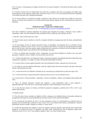 50
8.2.4. O acesso à zona perigosa de moagem somente deve ser possível quando o movimento das aletas tenha cessado
totalmente.
8.3. O bocal, se móvel, deve ser intertravado com a base por, no mínimo, uma chave de segurança com duplo canal,
monitorada por relé de segurança, duplo canal, conforme os itens 12.38 a 12.55 e seus subitens desta Norma, impedindo
o movimento das aletas com a máquina desmontada.
8.4. O circuito elétrico do comando da partida e parada do motor elétrico dos moinhos para farinha de rosca deve
possuir, no mínimo, dois contatores com contatos positivamente guiados, ligados em série, monitorados por interface de
segurança.
ANEXO VII
MÁQUINAS PARA AÇOUGUE E MERCEARIA
(Vide prazos no Art. 4ª da Portaria SIT n.º 197, de 17 de dezembro de 2010)
Este Anexo estabelecer requisitos específicos de segurança para máquinas de açougue e mercearia, novas, usadas e
importadas, a saber: serra fita, fatiador de bifes, amaciador de bife, moedor de carne e fatiador de frios.
1. Serra fita - para corte de carnes em varejo.
1.1. Para fins deste anexo considera-se serra fita a máquina utilizada em açougue para corte de carnes, principalmente
com osso.
1.2. Os movimentos da fita no entorno das polias devem ser protegidos com proteções fixas ou proteções móveis
intertravadas, conforme os itens 12.38 a 12.55 e seus subitens desta Norma, à exceção da área operacional necessária
para o corte da carne, onde uma canaleta regulável deslizante deve enclausurar o perímetro da fita serrilhada na região
de corte, liberando apenas a área mínima de fita serrilhada para operação.
1.3. Deve ser adotado braço articulado vertical - empurrador, com movimento pendular em relação à serra, que serve
para guiar e empurrar a carne e impedir o acesso da mão à área de corte.
1.3.1. O braço articulado deve ser firmemente fixado à estrutura da máquina, não podendo apresentar folga lateral que
comprometa a segurança, e ser rígido, de modo a não permitir deformações ou flexões.
1.4. A mesa fixa deve ter guia regulável paralela à serra fita utilizada para limitar a espessura do corte da carne.
1.5. As mesas de corte das máquinas fabricadas a partir da vigência desta Norma devem possuir uma parte móvel para
facilitar o deslocamento da carne.
1.5.1. A mesa móvel deve ter dispositivo limitador do seu curso para que a proteção para as mãos não toque a fita.
1.5.2. A mesa móvel deve ter guia que permita o apoio da carne na mesa e seu movimento de corte.
1.6. A mesa móvel e o braço articulado - empurrador - devem ter manípulos - punhos, com anteparos para proteção das
mãos.
1.7. Deve ser utilizado dispositivo manual para empurrar a carne lateralmente contra a guia regulável, e
perpendicularmente à serra fita, para o corte de peças pequenas ou para finalização do corte da carne.
1.8. A serra fita deve possuir, no mínimo, um botão de parada de emergência, conforme itens 12.56 a 12.63 e seus
subitens desta Norma.
2. Fatiador de bifes
2.1. Para fins deste Anexo considera-se fatiador de bifes a máquina com múltiplas lâminas tracionadas utilizada em
açougue para fatiar peças de carne introduzidas por um bocal ou por meio de esteira alimentadora.
2.2. Os movimentos das lâminas de corte e de seus mecanismos devem ser enclausurados por proteções fixas ou
proteções móveis intertravadas, conforme os itens 12.38 a 12.55 e seus subitens desta Norma, excetuando-se o bocal de
alimentação, que deve atender o disposto no subitem 2.3 deste Anexo.
2.3. O bocal de alimentação deve impedir o acesso dos membros superiores atuando como proteção móvel intertravada
dotada de, no mínimo uma chave de segurança com duplo canal, monitorada por relé de segurança, duplo canal,
conforme os itens 12.38 a 12.55 e seus subitens e quadro I, item A, do Anexo I desta Norma.
 