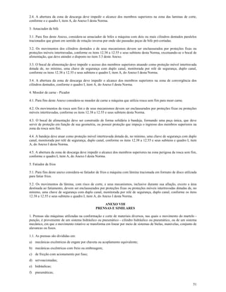51
2.4. A abertura da zona de descarga deve impedir o alcance dos membros superiores na zona das laminas de corte,
conforme o e quadro I, item A, do Anexo I desta Norma.
3. Amaciador de bife
3.1. Para fins deste Anexo, considera-se amaciador de bifes a máquina com dois ou mais cilindros dentados paralelos
tracionados que giram em sentido de rotação inversa por onde são passadas peças de bife pré-cortadas.
3.2. Os movimentos dos cilindros dentados e de seus mecanismos devem ser enclausurados por proteções fixas ou
proteções móveis intertravadas, conforme os itens 12.38 a 12.55 e seus subitens desta Norma, excetuando-se o bocal de
alimentação, que deve atender o disposto no item 3.3 deste Anexo.
3.3. O bocal de alimentação deve impedir o acesso dos membros superiores atuando como proteção móvel intertravada
dotada de, no mínimo, uma chave de segurança com duplo canal, monitorada por relé de segurança, duplo canal,
conforme os itens 12.38 a 12.55 e seus subitens e quadro I, item A, do Anexo I desta Norma.
3.4. A abertura da zona de descarga deve impedir o alcance dos membros superiores na zona de convergência dos
cilindros dentados, conforme o quadro I, item A, do Anexo I desta Norma.
4. Moedor de carne - Picador
4.1. Para fins deste Anexo considera-se moedor de carne a máquina que utiliza rosca sem fim para moer carne.
4.2. Os movimentos da rosca sem fim e de seus mecanismos devem ser enclausurados por proteções fixas ou proteções
móveis intertravadas, conforme os itens 12.38 a 12.55 e seus subitens desta Norma.
4.3. O bocal de alimentação deve ser construído de forma solidária à bandeja, formando uma peça única, que deve
servir de proteção em função de sua geometria, ou possuir proteção que impeça o ingresso dos membros superiores na
zona da rosca sem fim.
4.4. A bandeja deve atuar como proteção móvel intertravada dotada de, no mínimo, uma chave de segurança com duplo
canal, monitorada por relé de segurança, duplo canal, conforme os itens 12.38 a 12.55 e seus subitens e quadro I, item
A, do Anexo I desta Norma.
4.5. A abertura da zona de descarga deve impedir o alcance dos membros superiores na zona perigosa da rosca sem fim,
conforme o quadro I, item A, do Anexo I desta Norma.
5. Fatiador de frios
5.1. Para fins deste anexo considera-se fatiador de frios a máquina com lâmina tracionada em formato de disco utilizada
para fatiar frios.
5.2. Os movimentos da lâmina, com risco de corte, e seus mecanismos, inclusive durante sua afiação, exceto a área
destinada ao fatiamento, devem ser enclausurados por proteções fixas ou proteções móveis intertravadas dotadas de, no
mínimo, uma chave de segurança com duplo canal, monitorada por relé de segurança, duplo canal, conforme os itens
12.38 a 12.55 e seus subitens e quadro I, item A, do Anexo I desta Norma.
ANEXO VIII
PRENSAS E SIMILARES
1. Prensas são máquinas utilizadas na conformação e corte de materiais diversos, nas quais o movimento do martelo -
punção, é proveniente de um sistema hidráulico ou pneumático - cilindro hidráulico ou pneumático, ou de um sistema
mecânico, em que o movimento rotativo se transforma em linear por meio de sistemas de bielas, manivelas, conjunto de
alavancas ou fusos.
1.1. As prensas são divididas em:
a) mecânicas excêntricas de engate por chaveta ou acoplamento equivalente;
b) mecânicas excêntricas com freio ou embreagem;
c) de fricção com acionamento por fuso;
d) servoacionadas;
e) hidráulicas;
f) pneumáticas;
 