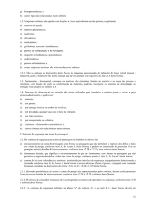 52
g) hidropneumáticas; e
h) outros tipos não relacionados neste subitem.
1.2. Máquinas similares são aquelas com funções e riscos equivalentes aos das prensas, englobando:
a) martelos de queda;
b) martelos pneumáticos;
c) marteletes;
d) dobradeiras;
e) recalcadoras;
f) guilhotinas, tesouras e cisalhadoras;
g) prensas de compactação e de moldagem;
h) dispositivos hidráulicos e pneumáticos;
i) endireitadeiras;
j) prensas enfardadeiras; e
k) outras máquinas similares não relacionadas neste subitem.
1.2.1. Não se aplicam as disposições deste Anexo às máquinas denominadas de balancim de braço móvel manual -
balancim jacaré, e balancim tipo ponte manual, que devem atender aos requisitos do Anexo X desta Norma.
1.3. Ferramentas - ferramental, estampos ou matrizes são elementos fixados no martelo e na mesa das prensas e
similares, com função de corte ou conformação de materiais, podendo incorporar os sistemas de alimentação ou
extração relacionados no subitem 1.4.
1.4. Sistemas de alimentação ou extração são meios utilizados para introduzir a matéria prima e retirar a peça
processada da matriz, e podem ser:
a) manuais;
b) por gaveta;
c) por bandeja rotativa ou tambor de revólver;
d) por gravidade, qualquer que seja o meio de extração;
e) por mão mecânica;
f) por transportador ou robótica;
g) contínuos - alimentadores automáticos; e
h) outros sistemas não relacionados neste subitem.
2. Sistemas de segurança nas zonas de prensagem.
2.1. Os sistemas de segurança nas zonas de prensagem ou trabalho aceitáveis são:
a) enclausuramento da zona de prensagem, com frestas ou passagens que não permitem o ingresso dos dedos e mãos
nas zonas de perigo, conforme item A, do Anexo I, desta Norma, e podem ser constituído de proteções fixas ou
proteções móveis dotadas de intertravamento, conforme itens 12.38 a 12.55 e seus subitens desta Norma;
b) ferramenta fechada, que significa o enclausuramento do par de ferramentas, com frestas ou passagens que não
permitem o ingresso dos dedos e mãos nas zonas de perigo, conforme quadro I, item A, do Anexo I desta Norma;
c) cortina de luz com redundância e autoteste, monitorada por interface de segurança, adequadamente dimensionada e
instalada, conforme item B, do Anexo I, desta Norma e normas técnicas oficiais vigentes, conjugada com comando
bimanual, atendidas as disposições dos itens 12.26, 12.27, 12.28 e 12.29 desta Norma.
2.1.1. Havendo possibilidade de acesso a zonas de perigo não supervisionadas pelas cortinas, devem existir proteções
fixas ou móveis dotadas de intertravamento, conforme itens 12.38 a 12.55 e subitens desta Norma.
2.1.2. O número de comandos bimanuais deve corresponder ao número de operadores na máquina, conforme item 12.30
e subitens desta Norma.
2.1.3. Os sistemas de segurança referidos na alínea “c” do subitem 2.1 e no item 2.1.1 deste Anexo devem ser
 