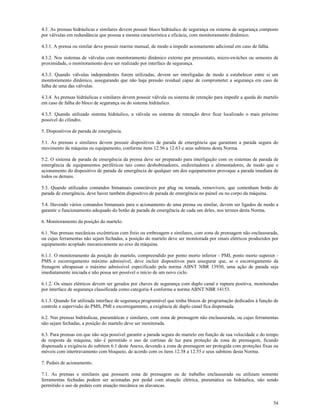 54
4.3. As prensas hidráulicas e similares devem possuir bloco hidráulico de segurança ou sistema de segurança composto
por válvulas em redundância que possua a mesma característica e eficácia, com monitoramento dinâmico.
4.3.1. A prensa ou similar deve possuir rearme manual, de modo a impedir acionamento adicional em caso de falha.
4.3.2. Nos sistemas de válvulas com monitoramento dinâmico externo por pressostato, micro-switches ou sensores de
proximidade, o monitoramento deve ser realizado por interface de segurança.
4.3.3. Quando válvulas independentes forem utilizadas, devem ser interligadas de modo a estabelecer entre si um
monitoramento dinâmico, assegurando que não haja pressão residual capaz de comprometer a segurança em caso de
falha de uma das válvulas.
4.3.4. As prensas hidráulicas e similares devem possuir válvula ou sistema de retenção para impedir a queda do martelo
em caso de falha do bloco de segurança ou do sistema hidráulico.
4.3.5. Quando utilizado sistema hidráulico, a válvula ou sistema de retenção deve ficar localizado o mais próximo
possível do cilindro.
5. Dispositivos de parada de emergência.
5.1. As prensas e similares devem possuir dispositivos de parada de emergência que garantam a parada segura do
movimento da máquina ou equipamento, conforme itens 12.56 a 12.63 e seus subitens desta Norma.
5.2. O sistema de parada de emergência da prensa deve ser preparado para interligação com os sistemas de parada de
emergência de equipamentos periféricos tais como desbobinadores, endireitadores e alimentadores, de modo que o
acionamento do dispositivo de parada de emergência de qualquer um dos equipamentos provoque a parada imediata de
todos os demais.
5.3. Quando utilizados comandos bimanuais conectáveis por plug ou tomada, removíveis, que contenham botão de
parada de emergência, deve haver também dispositivo de parada de emergência no painel ou no corpo da máquina.
5.4. Havendo vários comandos bimanuais para o acionamento de uma prensa ou similar, devem ser ligados de modo a
garantir o funcionamento adequado do botão de parada de emergência de cada um deles, nos termos desta Norma.
6. Monitoramento da posição do martelo.
6.1. Nas prensas mecânicas excêntricas com freio ou embreagem e similares, com zona de prensagem não enclausurada,
ou cujas ferramentas não sejam fechadas, a posição do martelo deve ser monitorada por sinais elétricos produzidos por
equipamento acoplado mecanicamente ao eixo da máquina.
6.1.1. O monitoramento da posição do martelo, compreendido por ponto morto inferior - PMI, ponto morto superior -
PMS e escorregamento máximo admissível, deve incluir dispositivos para assegurar que, se o escorregamento da
frenagem ultrapassar o máximo admissível especificado pela norma ABNT NBR 13930, uma ação de parada seja
imediatamente iniciada e não possa ser possível o início de um novo ciclo.
6.1.2. Os sinais elétricos devem ser gerados por chaves de segurança com duplo canal e ruptura positiva, monitoradas
por interface de segurança classificada como categoria 4 conforme a norma ABNT NBR 14153.
6.1.3. Quando for utilizada interface de segurança programável que tenha blocos de programação dedicados à função de
controle e supervisão do PMS, PMI e escorregamento, a exigência de duplo canal fica dispensada.
6.2. Nas prensas hidráulicas, pneumáticas e similares, com zona de prensagem não enclausurada, ou cujas ferramentas
não sejam fechadas, a posição do martelo deve ser monitorada.
6.3. Para prensas em que não seja possível garantir a parada segura do martelo em função de sua velocidade e do tempo
de resposta da máquina, não é permitido o uso de cortinas de luz para proteção da zona de prensagem, ficando
dispensada a exigência do subitem 6.1 deste Anexo, devendo a zona de prensagem ser protegida com proteções fixas ou
móveis com intertravamento com bloqueio, de acordo com os itens 12.38 a 12.55 e seus subitens desta Norma.
7. Pedais de acionamento.
7.1. As prensas e similares que possuem zona de prensagem ou de trabalho enclausurada ou utilizam somente
ferramentas fechadas podem ser acionadas por pedal com atuação elétrica, pneumática ou hidráulica, não sendo
permitido o uso de pedais com atuação mecânica ou alavancas.
 