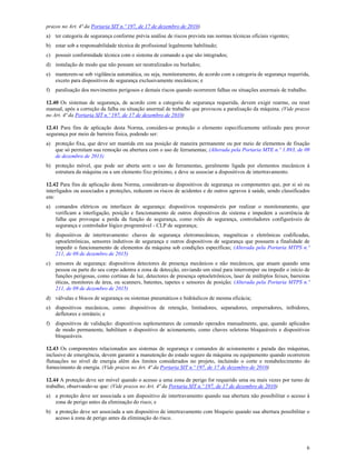 6
prazos no Art. 4ª da Portaria SIT n.º 197, de 17 de dezembro de 2010)
a) ter categoria de segurança conforme prévia análise de riscos prevista nas normas técnicas oficiais vigentes;
b) estar sob a responsabilidade técnica de profissional legalmente habilitado;
c) possuir conformidade técnica com o sistema de comando a que são integrados;
d) instalação de modo que não possam ser neutralizados ou burlados;
e) manterem-se sob vigilância automática, ou seja, monitoramento, de acordo com a categoria de segurança requerida,
exceto para dispositivos de segurança exclusivamente mecânicos; e
f) paralisação dos movimentos perigosos e demais riscos quando ocorrerem falhas ou situações anormais de trabalho.
12.40 Os sistemas de segurança, de acordo com a categoria de segurança requerida, devem exigir rearme, ou reset
manual, após a correção da falha ou situação anormal de trabalho que provocou a paralisação da máquina. (Vide prazos
no Art. 4ª da Portaria SIT n.º 197, de 17 de dezembro de 2010)
12.41 Para fins de aplicação desta Norma, considera-se proteção o elemento especificamente utilizado para prover
segurança por meio de barreira física, podendo ser:
a) proteção fixa, que deve ser mantida em sua posição de maneira permanente ou por meio de elementos de fixação
que só permitam sua remoção ou abertura com o uso de ferramentas; (Alterada pela Portaria MTE n.º 1.893, de 09
de dezembro de 2013)
b) proteção móvel, que pode ser aberta sem o uso de ferramentas, geralmente ligada por elementos mecânicos à
estrutura da máquina ou a um elemento fixo próximo, e deve se associar a dispositivos de intertravamento.
12.42 Para fins de aplicação desta Norma, consideram-se dispositivos de segurança os componentes que, por si só ou
interligados ou associados a proteções, reduzam os riscos de acidentes e de outros agravos à saúde, sendo classificados
em:
a) comandos elétricos ou interfaces de segurança: dispositivos responsáveis por realizar o monitoramento, que
verificam a interligação, posição e funcionamento de outros dispositivos do sistema e impedem a ocorrência de
falha que provoque a perda da função de segurança, como relés de segurança, controladores configuráveis de
segurança e controlador lógico programável - CLP de segurança;
b) dispositivos de intertravamento: chaves de segurança eletromecânicas, magnéticas e eletrônicas codificadas,
optoeletrônicas, sensores indutivos de segurança e outros dispositivos de segurança que possuem a finalidade de
impedir o funcionamento de elementos da máquina sob condições específicas; (Alterada pela Portaria MTPS n.º
211, de 09 de dezembro de 2015)
c) sensores de segurança: dispositivos detectores de presença mecânicos e não mecânicos, que atuam quando uma
pessoa ou parte do seu corpo adentra a zona de detecção, enviando um sinal para interromper ou impedir o início de
funções perigosas, como cortinas de luz, detectores de presença optoeletrônicos, laser de múltiplos feixes, barreiras
óticas, monitores de área, ou scanners, batentes, tapetes e sensores de posição; (Alterada pela Portaria MTPS n.º
211, de 09 de dezembro de 2015)
d) válvulas e blocos de segurança ou sistemas pneumáticos e hidráulicos de mesma eficácia;
e) dispositivos mecânicos, como: dispositivos de retenção, limitadores, separadores, empurradores, inibidores,
defletores e retráteis; e
f) dispositivos de validação: dispositivos suplementares de comando operados manualmente, que, quando aplicados
de modo permanente, habilitam o dispositivo de acionamento, como chaves seletoras bloqueáveis e dispositivos
bloqueáveis.
12.43 Os componentes relacionados aos sistemas de segurança e comandos de acionamento e parada das máquinas,
inclusive de emergência, devem garantir a manutenção do estado seguro da máquina ou equipamento quando ocorrerem
flutuações no nível de energia além dos limites considerados no projeto, incluindo o corte e restabelecimento do
fornecimento de energia. (Vide prazos no Art. 4ª da Portaria SIT n.º 197, de 17 de dezembro de 2010)
12.44 A proteção deve ser móvel quando o acesso a uma zona de perigo for requerido uma ou mais vezes por turno de
trabalho, observando-se que: (Vide prazos no Art. 4ª da Portaria SIT n.º 197, de 17 de dezembro de 2010)
a) a proteção deve ser associada a um dispositivo de intertravamento quando sua abertura não possibilitar o acesso à
zona de perigo antes da eliminação do risco; e
b) a proteção deve ser associada a um dispositivo de intertravamento com bloqueio quando sua abertura possibilitar o
acesso à zona de perigo antes da eliminação do risco.
 