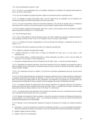60
1.2.4. Área da alimentação de material - Funil.
1.2.4.1. O acesso à rosca plastificadora deve ser impedido, atendendo-se às distâncias de segurança determinadas no
item A, do Anexo I, desta Norma.
1.2.4.2. No caso de unidades de injeção horizontais, admite-se uma abertura inferior na proteção do bico.
1.2.4.3. As unidades de injeção posicionadas sobre a área do molde devem ser equipadas com um dispositivo de
retenção para impedir movimentos descendentes pela ação da gravidade.
1.2.4.3.1. No caso de movimento vertical de acionamento hidráulico, uma válvula de retenção deve ser instalada de
forma direta sobre o cilindro, ou tão próximo quanto o possível daquele, usando somente tubos flangeados.
1.2.4.4 Em situações específicas de manutenção, dentre elas o acesso à zona de perigo, devem ser adotadas as medidas
adicionais previstas no subitem 12.113.1 desta Norma.
1.2.5. Área da descarga de peças.
1.2.5.1. Deve existir proteção na área de descarga de peças, de modo a impedir que segmentos corporais alcancem as
zonas de perigo, conforme os itens 12.38 a 12.55 e subitens e item A, do Anexo I, desta Norma.
1.2.5.1.1. A existência de esteiras transportadoras na área de descarga não desobriga o atendimento do previsto no
subitem 1.2.5.1.
1.2.6. Requisitos adicionais de segurança associados com máquinas de grande porte.
1.2.6.1. Definem-se máquinas de grande porte quando:
a) a distância horizontal ou vertical entre os tirantes do fechamento for maior que 1,2 m (um metro e vinte
centímetros); ou,
b) se não existirem tirantes, a distância horizontal ou vertical equivalente, que limita o acesso à área do molde, for
maior que 1,2 m; (um metro e vinte centímetros) ou
c) uma pessoa consiga permanecer entre a proteção da área do molde - porta - e a área de movimento perigoso.
1.2.6.2. Componentes de segurança adicionais, como travas mecânicas, devem ser instalados nas proteções de todos os
lados da máquina em que o ciclo possa ser iniciado, para agir em cada movimento de abertura da proteção e impedir seu
retorno à posição “fechada”.
1.2.6.2.1. Os componentes previstos no subitem 1.2.6.2 devem ser reativados separadamente antes que se possa iniciar
outro ciclo.
1.2.6.2.2. O correto funcionamento dos componentes de segurança adicionais deve ser supervisionado por dispositivos
de segurança monitorados por interface de segurança, ao menos uma vez para cada ciclo de movimento da proteção -
porta, de tal forma que qualquer falha em tais componentes, seus dispositivos de segurança ou sua interligação seja
automaticamente reconhecida, de forma a impedir o início de qualquer movimento de fechamento do molde.
1.2.6.3. As máquinas injetoras de grande porte devem possuir dispositivos de segurança adicionais para detectar a
presença de uma pessoa entre a proteção móvel da área do molde - porta - e a própria área do molde, ou detectar uma
pessoa dentro da área do molde, conforme o item 12.42, alínea “c”, desta Norma.
1.2.6.3.1. A posição da qual estes dispositivos são reativados deve permitir uma clara visualização da área do molde,
com a utilização de meios auxiliares de visão, se necessário.
1.2.6.3.2. Quando estes dispositivos forem acionados, o circuito de controle do movimento de fechamento da placa deve
ser interrompido e, no caso de proteções - porta - com acionamento automático, o circuito de controle do movimento de
fechamento da proteção deve ser interrompido.
1.2.6.3.3 Quando a zona monitorada pelos dispositivos detectores de presença for invadida, um comando automático
deve:
a) interromper o circuito de comando do movimento de fechamento da placa e, no caso de utilização de proteções -
portas de acionamento automático, interromper o circuito de comando do movimento de fechamento da proteção;
b) impedir a injeção na área do molde; e
c) impedir o início do ciclo subsequente.
 
