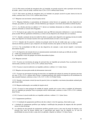 61
1.2.6.3.4. Pelo menos um botão de emergência deve ser instalado, em posição acessível, entre a proteção móvel da área
do molde - porta e a área do molde, conforme itens 12.56 a 12.63 e subitens desta Norma.
1.2.6.3.5. Pelo menos um botão de emergência deve ser instalado em posição acessível na parte interna da área do
molde, conforme itens 12.56 a 12.63 e subitens desta Norma.
1.2.7. Máquinas com movimento vertical da placa móvel.
1.2.7.1. Máquinas hidráulicas ou pneumáticas de fechamento vertical devem ser equipadas com dois dispositivos de
retenção, que podem ser, por exemplo, válvulas hidráulicas que impeçam o movimento descendente acidental da placa.
1.2.7.1.1. As válvulas previstas no subitem 1.2.7.1 devem ser instaladas diretamente no cilindro, ou o mais próximo
possível, utilizando-se somente tubos flangeados.
1.2.7.2. No local em que a placa tiver uma dimensão maior que 800 mm (oitocentos milímetros) e o curso de abertura
possa exceder 500 mm (quinhentos milímetros), ao menos um dos dispositivos de retenção deve ser mecânico.
1.2.7.2.1. Quando a proteção da área do molde for aberta ou quando outro dispositivo de segurança da área do molde
atuar, esse dispositivo de retenção mecânico deve agir automaticamente em todo o curso da placa.
1.2.7.2.1.1. Quando não for possível a abertura da proteção móvel da área do molde antes que se atinja a posição
máxima de abertura, permite-se que o dispositivo de retenção mecânico atue apenas no final do curso de abertura.
1.2.7.2.1.2. Na eventualidade da falha de um dos dispositivos de retenção o outro deverá impedir o movimento
descendente da placa.
1.2.7.3. Os dispositivos de retenção devem ser automaticamente monitorados de modo que na falha de um deles:
a) a falha seja automaticamente reconhecida; e
b) seja impedido o início de qualquer movimento descendente da placa.
1.2.8. Máquinas carrossel.
1.2.8.1. O acesso aos movimentos de perigo do carrossel deve ser impedido por proteções fixas ou proteções móveis
intertravadas conforme os itens 12.38 a 12.55 e subitens desta Norma.
1.2.8.2. O acesso à zona do molde deve ser impedido conforme o subitem 1.2.1.1 deste Anexo.
1.2.9. Máquina com mesa porta-molde de deslocamento transversal.
1.2.9.1. O acesso aos movimentos de perigo da mesa deve ser impedido pela adoção de sistemas de segurança previstos
nos itens 12.38 a 12.55 e subitens desta Norma e complementarmente pela adoção de dispositivos de acionamento do
tipo comando bimanual, conforme os itens 12.26, 12.27, 12.28 e 12.29 desta Norma.
1.2.9.2. Quando o movimento vertical da mesa for possível, deve ser impedido o movimento descendente acidental pela
ação da gravidade.
1.2.10. Máquina multiestações com unidade de injeção móvel.
1.2.10.1. O acesso às zonas perigosas da unidade de injeção, quando esta se move entre as unidades de fechamento,
deve ser impedido por proteções fixas ou proteções móveis intertravadas, conforme os itens 12.38 a 12.55 e subitens
desta Norma.
1.2.10.2. O acesso à zona do molde deve ser impedido conforme o subitem 1.2.1.1 deste Anexo.
1.2.11. Equipamentos periféricos.
1.2.11.1 A instalação de equipamentos periféricos não deve reduzir o nível de segurança, observando-se que:
a) a instalação de equipamento periférico que implique a modificação das proteções da máquina não deve permitir
acesso às zonas de perigo;
b) se a abertura de uma proteção do equipamento periférico permitir acesso a uma zona de perigo da máquina, essa
proteção deve atuar da mesma maneira que a especificada para aquela zona da máquina ou, no caso de
possibilidade de acesso de todo o corpo, deve ser aplicado o disposto no subitem 1.2.6 deste Anexo;
 