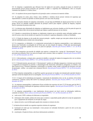 68
6.8. As máquinas e equipamentos que ofereçam risco de ruptura de suas partes, projeção de peças ou material em
processamento devem possuir proteções que garantam a saúde e a segurança dos trabalhadores, salvo as exceções
constantes dos Quadros I e II deste Anexo.
6.8.1. As roçadoras devem possuir dispositivos de proteção contra o arremesso de materiais sólidos.
6.9. As máquinas de cortar, picar, triturar, moer, desfibrar e similares devem possuir sistemas de segurança que
impossibilitem o contato do operador ou demais pessoas com suas zonas de perigo.
6.10 Nas proteções distantes de máquinas estacionárias, em que haja possibilidade de alguma pessoa ficar na zona de
perigo, devem ser adotadas medidas adicionais de proteção coletiva para impedir a partida da máquina, enquanto
houver a presença de pessoas nesta zona.
6.11. As aberturas para alimentação de máquinas ou implementos que estiverem situadas ao nível do ponto de apoio do
operador ou abaixo dele, devem possuir proteção que impeça a queda de pessoas em seu interior.
6.12. Quando as características da máquina ou implemento exigirem que as proteções sejam utilizadas também como
meio de acesso, estas devem atender aos requisitos de resistência e segurança adequados a ambas as finalidades.
6.12.1. O fundo dos degraus ou da escada deve possuir proteção - espelho, sempre que uma parte saliente do pé ou da
mão do trabalhador possa contatar uma zona perigosa.
6.13 As mangueiras, as tubulações e os componentes pressurizados de máquinas autopropelidas e seus implementos
devem estar localizados ou protegidos de tal forma que, em uma situação de ruptura, o fluido não seja descarregado
diretamente no operador quando este estiver no posto de operação. (Inserido pela Portaria MTPS n.º 211, de 09 de
dezembro de 2015)
6.13.1 Para mangueiras cuja pressão de trabalho seja superior a cinquenta bar, o perigo de “chicoteamento” deve ser
prevenido por proteções fixas e/ou meios de fixação como correntes, cabos ou suportes. (Inserido pela Portaria MTPS
n.º 211, de 09 de dezembro de 2015)
6.13.1.1 Adicionalmente, a relação entre a pressão de trabalho e a pressão de ruptura da mangueira deve ser no mínimo
de 3,5. (Inserido pela Portaria MTPS n.º 211, de 09 de dezembro de 2015)
6.13.1.2 Alternativamente, para prevenir o “chicoteamento”, podem ser utilizadas mangueiras e terminais que previnam
o rasgamento da mangueira na conexão e a desmontagem não intencional, utilizando-se mangueiras, no mínimo, com
duas tramas de aço e terminais flangeados, conformados ou roscados, sendo vetada a utilização de terminais com anel
de penetração - anilhas - em contato com o elemento flexível. (Inserido pela Portaria MTPS n.º 211, de 09 de dezembro
de 2015)
6.14 Para máquinas autopropelidas, as superfícies quentes que possam ser tocadas sem intenção pelo operador durante a
operação normal da máquina devem ser protegidas. (Inserido pela Portaria MTPS n.º 211, de 09 de dezembro de 2015)
15.12.1 A largura útil de plataformas de inspeção e manutenção de plantadeiras deve ser de, no mínimo, 0,3m (trinta
centímetros), conforme norma ISO 4254-9 ou alteração posterior. (Inserido pela Portaria MTPS n.º 211, de 09 de
dezembro de 2015)
16. As máquinas autopropelidas e implementos ficam excluídos dos requisitos do item 12.122 da parte geral da NR-12,
devendo ser adotada a sinalização de segurança conforme normas vigentes. (Inserido pela Portaria MTPS n.º 211, de 09
de dezembro de 2015)
17. As máquinas autopropelidas e seus implementos devem possuir em local visível as informações indeléveis,
contendo no mínimo: (Item e alíneas inseridos pela Portaria MTPS n.º 211, de 09 de dezembro de 2015)
a) razão social, CNPJ e endereço do fabricante ou importador;
b) informação sobre modelo, potência do motor para os tratores e capacidade quando aplicável ao tipo de equipamento
(p.ex: equipamento de transporte ou elevação de carga);
c) número de série e ano de fabricação quando não constante no número de série.
7. As baterias devem atender aos seguintes requisitos mínimos de segurança:
a) localização de modo que sua manutenção e troca possam ser realizadas facilmente a partir do solo ou de uma
plataforma de apoio;
b) constituição e fixação de forma a não haver deslocamento acidental; e
 