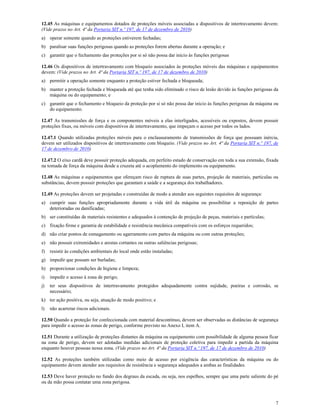 7
12.45 As máquinas e equipamentos dotados de proteções móveis associadas a dispositivos de intertravamento devem:
(Vide prazos no Art. 4ª da Portaria SIT n.º 197, de 17 de dezembro de 2010)
a) operar somente quando as proteções estiverem fechadas;
b) paralisar suas funções perigosas quando as proteções forem abertas durante a operação; e
c) garantir que o fechamento das proteções por si só não possa dar inicio às funções perigosas
12.46 Os dispositivos de intertravamento com bloqueio associados às proteções móveis das máquinas e equipamentos
devem: (Vide prazos no Art. 4ª da Portaria SIT n.º 197, de 17 de dezembro de 2010)
a) permitir a operação somente enquanto a proteção estiver fechada e bloqueada;
b) manter a proteção fechada e bloqueada até que tenha sido eliminado o risco de lesão devido às funções perigosas da
máquina ou do equipamento; e
c) garantir que o fechamento e bloqueio da proteção por si só não possa dar inicio às funções perigosas da máquina ou
do equipamento.
12.47 As transmissões de força e os componentes móveis a elas interligados, acessíveis ou expostos, devem possuir
proteções fixas, ou móveis com dispositivos de intertravamento, que impeçam o acesso por todos os lados.
12.47.1 Quando utilizadas proteções móveis para o enclausuramento de transmissões de força que possuam inércia,
devem ser utilizados dispositivos de intertravamento com bloqueio. (Vide prazos no Art. 4ª da Portaria SIT n.º 197, de
17 de dezembro de 2010)
12.47.2 O eixo cardã deve possuir proteção adequada, em perfeito estado de conservação em toda a sua extensão, fixada
na tomada de força da máquina desde a cruzeta até o acoplamento do implemento ou equipamento.
12.48 As máquinas e equipamentos que ofereçam risco de ruptura de suas partes, projeção de materiais, partículas ou
substâncias, devem possuir proteções que garantam a saúde e a segurança dos trabalhadores.
12.49 As proteções devem ser projetadas e construídas de modo a atender aos seguintes requisitos de segurança:
a) cumprir suas funções apropriadamente durante a vida útil da máquina ou possibilitar a reposição de partes
deterioradas ou danificadas;
b) ser constituídas de materiais resistentes e adequados à contenção de projeção de peças, materiais e partículas;
c) fixação firme e garantia de estabilidade e resistência mecânica compatíveis com os esforços requeridos;
d) não criar pontos de esmagamento ou agarramento com partes da máquina ou com outras proteções;
e) não possuir extremidades e arestas cortantes ou outras saliências perigosas;
f) resistir às condições ambientais do local onde estão instaladas;
g) impedir que possam ser burladas;
h) proporcionar condições de higiene e limpeza;
i) impedir o acesso à zona de perigo;
j) ter seus dispositivos de intertravamento protegidos adequadamente contra sujidade, poeiras e corrosão, se
necessário;
k) ter ação positiva, ou seja, atuação de modo positivo; e
l) não acarretar riscos adicionais.
12.50 Quando a proteção for confeccionada com material descontínuo, devem ser observadas as distâncias de segurança
para impedir o acesso às zonas de perigo, conforme previsto no Anexo I, item A.
12.51 Durante a utilização de proteções distantes da máquina ou equipamento com possibilidade de alguma pessoa ficar
na zona de perigo, devem ser adotadas medidas adicionais de proteção coletiva para impedir a partida da máquina
enquanto houver pessoas nessa zona. (Vide prazos no Art. 4ª da Portaria SIT n.º 197, de 17 de dezembro de 2010)
12.52 As proteções também utilizadas como meio de acesso por exigência das características da máquina ou do
equipamento devem atender aos requisitos de resistência e segurança adequados a ambas as finalidades.
12.53 Deve haver proteção no fundo dos degraus da escada, ou seja, nos espelhos, sempre que uma parte saliente do pé
ou da mão possa contatar uma zona perigosa.
 