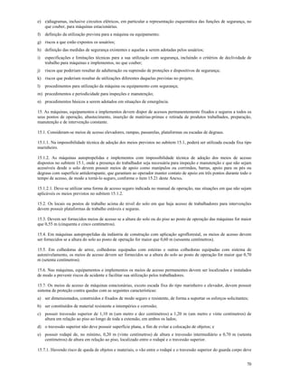 70
e) e)diagramas, inclusive circuitos elétricos, em particular a representação esquemática das funções de segurança, no
que couber, para máquinas estacionárias.
f) definição da utilização prevista para a máquina ou equipamento;
g) riscos a que estão expostos os usuários;
h) definição das medidas de segurança existentes e aquelas a serem adotadas pelos usuários;
i) especificações e limitações técnicas para a sua utilização com segurança, incluindo o critérios de declividade de
trabalho para máquinas e implementos, no que couber;
j) riscos que poderiam resultar de adulteração ou supressão de proteções e dispositivos de segurança;
k) riscos que poderiam resultar de utilizações diferentes daquelas previstas no projeto;
l) procedimentos para utilização da máquina ou equipamento com segurança;
m) procedimentos e periodicidade para inspeções e manutenção;
n) procedimentos básicos a serem adotados em situações de emergência.
15. As máquinas, equipamentos e implementos devem dispor de acessos permanentemente fixados e seguros a todos os
seus pontos de operação, abastecimento, inserção de matérias-primas e retirada de produtos trabalhados, preparação,
manutenção e de intervenção constante.
15.1. Consideram-se meios de acesso elevadores, rampas, passarelas, plataformas ou escadas de degraus.
15.1.1. Na impossibilidade técnica de adoção dos meios previstos no subitem 15.1, poderá ser utilizada escada fixa tipo
marinheiro.
15.1.2. As máquinas autopropelidas e implementos com impossibilidade técnica de adoção dos meios de acesso
dispostos no subitem 15.1, onde a presença do trabalhador seja necessária para inspeção e manutenção e que não sejam
acessíveis desde o solo devem possuir meios de apoio como manípulos ou corrimãos, barras, apoio para os pés ou
degraus com superfície antiderrapante, que garantam ao operador manter contato de apoio em três pontos durante todo o
tempo de acesso, de modo a torná-lo seguro, conforme o item 15.21 deste Anexo.
15.1.2.1. Deve-se utilizar uma forma de acesso seguro indicada no manual de operação, nas situações em que não sejam
aplicáveis os meios previstos no subitem 15.1.2.
15.2. Os locais ou postos de trabalho acima do nível do solo em que haja acesso de trabalhadores para intervenções
devem possuir plataformas de trabalho estáveis e seguras.
15.3. Devem ser fornecidos meios de acesso se a altura do solo ou do piso ao posto de operação das máquinas for maior
que 0,55 m (cinquenta e cinco centímetros).
15.4. Em máquinas autopropelidas da indústria de construção com aplicação agroflorestal, os meios de acesso devem
ser fornecidos se a altura do solo ao posto de operação for maior que 0,60 m (sessenta centímetros).
15.5. Em colhedoras de arroz, colhedoras equipadas com esteiras e outras colhedoras equipadas com sistema de
autonivelamento, os meios de acesso devem ser fornecidos se a altura do solo ao posto de operação for maior que 0,70
m (setenta centímetros).
15.6. Nas máquinas, equipamentos e implementos os meios de acesso permanentes devem ser localizados e instalados
de modo a prevenir riscos de acidente e facilitar sua utilização pelos trabalhadores.
15.7. Os meios de acesso de máquinas estacionárias, exceto escada fixa do tipo marinheiro e elevador, devem possuir
sistema de proteção contra quedas com as seguintes características:
a) ser dimensionados, construídos e fixados de modo seguro e resistente, de forma a suportar os esforços solicitantes;
b) ser constituídos de material resistente a intempéries e corrosão;
c) possuir travessão superior de 1,10 m (um metro e dez centímetros) a 1,20 m (um metro e vinte centímetros) de
altura em relação ao piso ao longo de toda a extensão, em ambos os lados;
d) o travessão superior não deve possuir superfície plana, a fim de evitar a colocação de objetos; e
e) possuir rodapé de, no mínimo, 0,20 m (vinte centímetros) de altura e travessão intermediário a 0,70 m (setenta
centímetros) de altura em relação ao piso, localizado entre o rodapé e o travessão superior.
15.7.1. Havendo risco de queda de objetos e materiais, o vão entre o rodapé e o travessão superior do guarda corpo deve
 