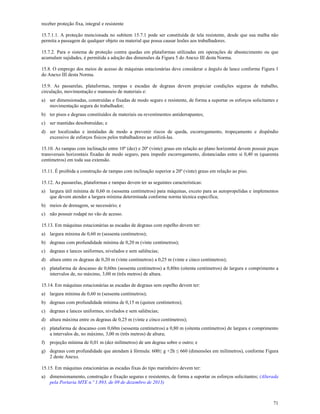 71
receber proteção fixa, integral e resistente
15.7.1.1. A proteção mencionada no subitem 15.7.1 pode ser constituída de tela resistente, desde que sua malha não
permita a passagem de qualquer objeto ou material que possa causar lesões aos trabalhadores.
15.7.2. Para o sistema de proteção contra quedas em plataformas utilizadas em operações de abastecimento ou que
acumulam sujidades, é permitida a adoção das dimensões da Figura 5 do Anexo III desta Norma.
15.8. O emprego dos meios de acesso de máquinas estacionárias deve considerar o ângulo de lance conforme Figura 1
do Anexo III desta Norma.
15.9. As passarelas, plataformas, rampas e escadas de degraus devem propiciar condições seguras de trabalho,
circulação, movimentação e manuseio de materiais e:
a) ser dimensionadas, construídas e fixadas de modo seguro e resistente, de forma a suportar os esforços solicitantes e
movimentação segura do trabalhador;
b) ter pisos e degraus constituídos de materiais ou revestimentos antiderrapantes;
c) ser mantidas desobstruídas; e
d) ser localizadas e instaladas de modo a prevenir riscos de queda, escorregamento, tropeçamento e dispêndio
excessivo de esforços físicos pelos trabalhadores ao utilizá-las.
15.10. As rampas com inclinação entre 10º (dez) e 20º (vinte) graus em relação ao plano horizontal devem possuir peças
transversais horizontais fixadas de modo seguro, para impedir escorregamento, distanciadas entre si 0,40 m (quarenta
centímetros) em toda sua extensão.
15.11. É proibida a construção de rampas com inclinação superior a 20º (vinte) graus em relação ao piso.
15.12. As passarelas, plataformas e rampas devem ter as seguintes características:
a) largura útil mínima de 0,60 m (sessenta centímetros) para máquinas, exceto para as autopropelidas e implementos
que devem atender a largura mínima determinada conforme norma técnica especifica;
b) meios de drenagem, se necessário; e
c) não possuir rodapé no vão de acesso.
15.13. Em máquinas estacionárias as escadas de degraus com espelho devem ter:
a) largura mínima de 0,60 m (sessenta centímetros);
b) degraus com profundidade mínima de 0,20 m (vinte centímetros);
c) degraus e lances uniformes, nivelados e sem saliências;
d) altura entre os degraus de 0,20 m (vinte centímetros) a 0,25 m (vinte e cinco centímetros);
e) plataforma de descanso de 0,60m (sessenta centímetros) a 0,80m (oitenta centímetros) de largura e comprimento a
intervalos de, no máximo, 3,00 m (três metros) de altura.
15.14. Em máquinas estacionárias as escadas de degraus sem espelho devem ter:
a) largura mínima de 0,60 m (sessenta centímetros);
b) degraus com profundidade mínima de 0,15 m (quinze centímetros);
c) degraus e lances uniformes, nivelados e sem saliências;
d) altura máxima entre os degraus de 0,25 m (vinte e cinco centímetros);
e) plataforma de descanso com 0,60m (sessenta centímetros) a 0,80 m (oitenta centímetros) de largura e comprimento
a intervalos de, no máximo, 3,00 m (três metros) de altura;
f) projeção mínima de 0,01 m (dez milímetros) de um degrau sobre o outro; e
g) degraus com profundidade que atendam à fórmula: 600≤ g +2h ≤ 660 (dimensões em milímetros), conforme Figura
2 deste Anexo.
15.15. Em máquinas estacionárias as escadas fixas do tipo marinheiro devem ter:
a) dimensionamento, construção e fixação seguras e resistentes, de forma a suportar os esforços solicitantes; (Alterada
pela Portaria MTE n.º 1.893, de 09 de dezembro de 2013)
 