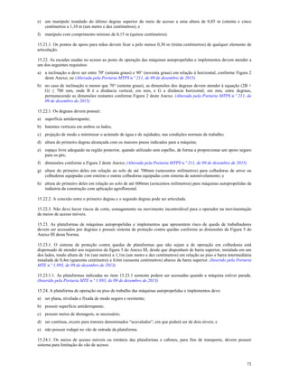 73
e) um manípulo instalado do último degrau superior do meio de acesso a uma altura de 0,85 m (oitenta e cinco
centímetros a 1,10 m (um metro e dez centímetros); e
f) manípulo com comprimento mínimo de 0,15 m (quinze centímetros).
15.21.1. Os pontos de apoio para mãos devem ficar a pelo menos 0,30 m (trinta centímetros) de qualquer elemento de
articulação.
15.22. As escadas usadas no acesso ao posto de operação das máquinas autopropelidas e implementos devem atender a
um dos seguintes requisitos:
a) a inclinação α deve ser entre 70º (setenta graus) e 90° (noventa graus) em relação à horizontal, conforme Figura 2
deste Anexo; ou (Alterada pela Portaria MTPS n.º 211, de 09 de dezembro de 2015)
b) no caso de inclinação α menor que 70° (setenta graus), as dimensões dos degraus devem atender à equação (2B +
G) ≤ 700 mm, onde B é a distância vertical, em mm, e G a distância horizontal, em mm, entre degraus,
permanecendo as dimensões restantes conforme Figura 2 deste Anexo. (Alterada pela Portaria MTPS n.º 211, de
09 de dezembro de 2015)
15.22.1. Os degraus devem possuir:
a) superfície antiderrapante;
b) batentes verticais em ambos os lados;
c) projeção de modo a minimizar o acúmulo de água e de sujidades, nas condições normais de trabalho;
d) altura do primeiro degrau alcançada com os maiores pneus indicados para a máquina;
e) espaço livre adequado na região posterior, quando utilizado sem espelho, de forma a proporcionar um apoio seguro
para os pés;
f) dimensões conforme a Figura 2 deste Anexo; (Alterada pela Portaria MTPS n.º 211, de 09 de dezembro de 2015)
g) altura do primeiro deles em relação ao solo de até 700mm (setecentos milímetros) para colhedoras de arroz ou
colhedoras equipadas com esteiras e outras colhedoras equipadas com sistema de autonivelamento; e
h) altura do primeiro deles em relação ao solo de até 600mm (seiscentos milímetros) para máquinas autopropelidas da
indústria da construção com aplicação agroflorestal.
15.22.2. A conexão entre o primeiro degrau e o segundo degrau pode ser articulada.
15.22.3. Não deve haver riscos de corte, esmagamento ou movimento incontrolável para o operador na movimentação
de meios de acesso móveis.
15.23. As plataformas de máquinas autopropelidas e implementos que apresentem risco de queda de trabalhadores
devem ser acessados por degraus e possuir sistema de proteção contra quedas conforme as dimensões da Figura 5 do
Anexo III desta Norma.
15.23.1. O sistema de proteção contra quedas de plataformas que não sejam a de operação em colhedoras está
dispensado de atender aos requisitos da figura 5 do Anexo III, desde que disponham de barra superior, instalada em um
dos lados, tendo altura de 1m (um metro) a 1,1m (um metro e dez centímetros) em relação ao piso e barra intermediária
instalada de 0,4m (quarenta centímetro) a 0,6m (sessenta centímetros) abaixo da barra superior. (Inserido pela Portaria
MTE n.º 1.893, de 09 de dezembro de 2013)
15.23.1.1. As plataformas indicadas no item 15.23.1 somente podem ser acessadas quando a máquina estiver parada.
(Inserido pela Portaria MTE n.º 1.893, de 09 de dezembro de 2013)
15.24. A plataforma de operação ou piso de trabalho das máquinas autopropelidas e implementos deve:
a) ser plana, nivelada e fixada de modo seguro e resistente;
b) possuir superfície antiderrapante;
c) possuir meios de drenagem, se necessário;
d) ser contínua, exceto para tratores denominados “acavalados”, em que poderá ser de dois níveis; e
e) não possuir rodapé no vão de entrada da plataforma.
15.24.1. Os meios de acesso móveis ou retráteis das plataformas e cabines, para fins de transporte, devem possuir
sistema para limitação do vão de acesso.
 