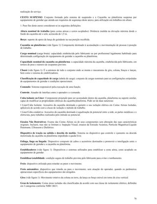 76
realização do serviço.
CESTO SUSPENSO: Conjunto formado pelo sistema de suspensão e a Caçamba ou plataforma suspensa por
equipamento de guindar que atenda aos requisitos de segurança deste anexo, para utilização em trabalhos em altura.
1. Para fins deste anexo consideram-se as seguintes definições:
Altura nominal de trabalho (para cestas aéreas e cestos acoplados): Distância medida na elevação máxima desde o
fundo da caçamba até o solo, acrescida de 1,5 m.
Berço: suporte de apoio da lança do guindaste na sua posição recolhida.
Caçamba ou plataforma (vide figura 1): Componente destinado à acomodação e movimentação de pessoas à posição
de trabalho.
Carga nominal (carga bruta): capacidade estabelecida pelo fabricante ou por profissional legalmente habilitado para
determinada configuração do equipamento de guindar e caçamba ou plataforma.
Capacidade nominal da caçamba ou plataforma: a capacidade máxima da caçamba, estabelecida pelo fabricante, em
termos de peso e número de ocupantes previsto.
Chassi (vide figura 1): É a estrutura de todo o conjunto onde se monta o mecanismo de giro, coluna, braços e lanças,
bem como o sistema de estabilizadores.
Classificação de capacidade de carga (tabela de carga): conjunto de cargas nominais para as configurações estipuladas
de equipamentos de guindar e condições operacionais.
Comando: Sistema responsável pela execução de uma função.
Controle: Atuador de interface entre o operador e o comando.
Cuba isolante ou Liner: Componente projetado para ser acomodado dentro da caçamba, plataforma ou suporte similar,
capaz de modificar as propriedades elétricas da caçamba/plataforma. Pode ser de duas naturezas:
• Liner/Cuba Isolante: Acessório da caçamba destinado a garantir a sua isolação elétrica em Cestas Aéreas Isoladas,
aplicáveis de acordo com a classe de isolação e método de trabalho.
• Liner/Cuba condutiva: Acessório da caçamba destinado à equalização de potencial entre a rede, as partes metálicas e o
eletricista, para trabalhos realizados pelo método ao potencial.
Ensaios Não Destrutivos: Exame das Cestas Aéreas ou de seus componentes sem alteração das suas características
originais. Incluem, mas não se limitam a: Inspeção Visual, ensaios de Emissão Acústica, Partícula Magnética/Líquido
Penetrante, Ultrassom e Dielétrico.
Dispositivo de tração na subida e descida do moitão: Sistema ou dispositivo que controle o içamento ou descida
motorizada da caçamba ou plataforma impedindo a queda livre.
Eslinga, linga ou lingada: Dispositivo composto de cabos e acessórios destinados a promover a interligação entre o
equipamento de guindar e a caçamba ou plataforma.
Estabilizadores (vide figura 1): Dispositivos e sistemas utilizados para estabilizar a cesta aérea, cesto acoplado ou
equipamento de guindar.
Estabilizar/estabilidade: condição segura de trabalho prevista pelo fabricante para evitar o tombamento.
Freio: dispositivo utilizado para retardar ou parar o movimento.
Freio automático: dispositivo que retarda ou para o movimento, sem atuação do operador, quando os parâmetros
operacionais específicos dos equipamentos são atingidos.
Giro (vide figura 1): Movimento rotativo da coluna ou torre, da lança ou braço móvel em torno do eixo vertical.
Grau de isolamento: Cestas áreas isoladas são classificadas de acordo com sua classe de isolamento elétrico, definidas
em 3 categorias conforme NBR 14631.
 