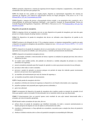 8
12.54 As proteções, dispositivos e sistemas de segurança devem integrar as máquinas e equipamentos, e não podem ser
considerados itens opcionais para qualquer fim.
12.55. Em função do risco, poderá ser exigido projeto, diagrama ou representação esquemática dos sistemas de
segurança de máquinas, com respectivas especificações técnicas em língua portuguesa. (Vide prazos no Art. 4ª da
Portaria SIT n.º 197, de 17 de dezembro de 2010)
12.55.1 Quando a máquina não possuir a documentação técnica exigida, o seu proprietário deve constituí-la, sob a
responsabilidade de profissional legalmente habilitado e com respectiva Anotação de Responsabilidade Técnica do
Conselho Regional de Engenharia e Arquitetura - ART/CREA. (Vide prazos no Art. 4ª da Portaria SIT n.º 197, de 17 de
dezembro de 2010)
Dispositivos de parada de emergência.
12.56 As máquinas devem ser equipadas com um ou mais dispositivos de parada de emergência, por meio dos quais
possam ser evitadas situações de perigo latentes e existentes.
12.56.1 Os dispositivos de parada de emergência não devem ser utilizados como dispositivos de partida ou de
acionamento.
12.56.2 Excetuam-se da obrigação do item 12.56 as máquinas manuais, as máquinas autopropelidas e aquelas nas quais
o dispositivo de parada de emergência não possibilita a redução do risco. (Alterado pela Portaria MTPS n.º 211, de 09
de dezembro de 2015)
12.57 Os dispositivos de parada de emergência devem ser posicionados em locais de fácil acesso e visualização pelos
operadores em seus postos de trabalho e por outras pessoas, e mantidos permanentemente desobstruídos.
12.58 Os dispositivos de parada de emergência devem:
a) ser selecionados, montados e interconectados de forma a suportar as condições de operação previstas, bem como as
influências do meio;
b) ser usados como medida auxiliar, não podendo ser alternativa a medidas adequadas de proteção ou a sistemas
automáticos de segurança;
c) possuir acionadores projetados para fácil atuação do operador ou outros que possam necessitar da sua utilização;
d) prevalecer sobre todos os outros comandos;
e) provocar a parada da operação ou processo perigoso em período de tempo tão reduzido quanto tecnicamente
possível, sem provocar riscos suplementares;
f) ser mantidos sob monitoramento por meio de sistemas de segurança; e
g) ser mantidos em perfeito estado de funcionamento.
12.59 A função parada de emergência não deve:
a) prejudicar a eficiência de sistemas de segurança ou dispositivos com funções relacionadas com a segurança;
b) prejudicar qualquer meio projetado para resgatar pessoas acidentadas; e
c) gerar risco adicional.
12.60 O acionamento do dispositivo de parada de emergência deve também resultar na retenção do acionador, de tal
forma que quando a ação no acionador for descontinuada, este se mantenha retido até que seja desacionado.
12.60.1 O desacionamento deve ser possível apenas como resultado de uma ação manual intencionada sobre o
acionador, por meio de manobra apropriada;
12. 61 Quando usados acionadores do tipo cabo, deve-se:
a) utilizar chaves de parada de emergência que trabalhem tracionadas, de modo a cessarem automaticamente as
funções perigosas da máquina em caso de ruptura ou afrouxamento dos cabos;
b) considerar o deslocamento e a força aplicada nos acionadores, necessários para a atuação das chaves de parada de
emergência; e
c) obedecer à distância máxima entre as chaves de parada de emergência recomendada pelo fabricante.
 