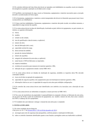 80
2.8 Os controles inferiores da Cesta Aérea não devem ser operados com trabalhadores na caçamba, exceto em situações
de emergência ou quando a operação ou atividade assim o exigir.
2.9 É proibida a movimentação de carga, exceto as ferramentas, equipamentos e materiais necessários para a execução
da tarefa e acondicionados de forma segura.
2.10 As ferramentas, equipamentos e materiais a serem transportados não devem ter dimensões que possam trazer riscos
ou desconforto aos trabalhadores.
2.11 O peso total dos trabalhadores, ferramentas, equipamentos e materiais não pode exceder, em nenhum momento, a
capacidade de carga nominal da caçamba.
2.12 As cestas aéreas devem ter placa de identificação, localizada na parte inferior do equipamento, na qual constem, no
mínimo, as seguintes informações:
a) marca;
b) modelo;
c) isolado ou não isolado;
d) teste de qualificação e data do ensaio, se aplicável;
e) número de série;
f) data de fabricação (mês e ano);
g) capacidade nominal de carga;
h) altura nominal de trabalho;
i) pressão do sistema hidráulico;
j) número de caçambas;
k) categoria de isolamento da cesta aérea, se aplicável;
l) razão Social e CNPJ do fabricante ou importador;
m) empresa instaladora;
n) existência de acessórios para manuseio de materiais (guincho e JIB);
o) indicação de que o equipamento atende a norma NBR 14631.
2.13 As cestas aéreas devem ser dotadas de sinalização de segurança, atendidos os requisitos desta NR, devendo
contemplar também:
a) riscos envolvidos na operação do equipamento;
b) capacidade de carga da caçamba e dos equipamentos para movimentação de materiais (guincho e JIB);
c) informações relativas ao uso e à capacidade de carga da cesta aérea para múltiplas configurações.
2.14 Os controles das cestas aéreas devem estar identificados com símbolos e/ou inscrições com a descrição de suas
funções.
2.15 As cestas aéreas devem ser submetidas as inspeções e ensaios previstos na NBR 14631.
2.16 Nos casos de transferência de propriedade é responsabilidade do comprador informar ao fabricante da cesta aérea,
em um prazo de 30 dias a partir do recebimento do equipamento, seu modelo e número de série, bem como o número
do CNPJ e o endereço do novo proprietário.
2.17 O vendedor deve providenciar e entregar o manual da cesta aérea para o comprador.
3. CESTOS ACOPLADOS
3.1 Os cestos acoplados devem dispor de:
(Vide prazo no Art. 2ª da Portaria SIT n.º 293, de 08 de dezembro de 2011)
a) ancoragem para cinto de segurança tipo paraquedista, conforme projeto e sinalização do fabricante;
b) todos os controles claramente identificados quanto a suas funções e protegidos contra uso inadvertido e acidental;
 