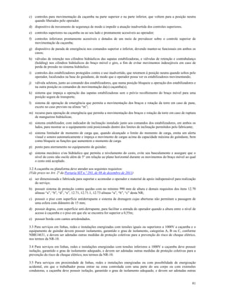 81
c) controles para movimentação da caçamba na parte superior e na parte inferior, que voltem para a posição neutra
quando liberados pelo operador.
d) dispositivo de travamento de segurança de modo a impedir a atuação inadvertida dos controles superiores;
e) controles superiores na caçamba ou ao seu lado e prontamente acessíveis ao operador;
f) controles inferiores prontamente acessíveis e dotados de um meio de prevalecer sobre o controle superior de
movimentação da caçamba;
g) dispositivo de parada de emergência nos comandos superior e inferior, devendo manter-se funcionais em ambos os
casos;
h) válvulas de retenção nos cilindros hidráulicos das sapatas estabilizadoras, e válvulas de retenção e contrabalanço
(holding) nos cilindros hidráulicos do braço móvel e giro, a fim de evitar movimentos indesejáveis em caso de
perda de pressão no sistema hidráulico.
i) controles dos estabilizadores protegidos contra o uso inadvertido, que retornem à posição neutra quando soltos pelo
operador, localizados na base do guindaste, de modo que o operador possa ver os estabilizadores movimentando;
j) válvula seletora, junto ao comando dos estabilizadores, que numa posição bloqueie a operação dos estabilizadores e
na outra posição os comandos de movimentação da(s) caçamba(s);
k) sistema que impeça a operação das sapatas estabilizadoras sem o prévio recolhimento do braço móvel para uma
posição segura de transporte;
l) sistema de operação de emergência que permita a movimentação dos braços e rotação da torre em caso de pane,
exceto no caso previsto na alínea “m”;
m) recurso para operação de emergência que permita a movimentação dos braços e rotação da torre em caso de ruptura
de mangueiras hidráulicas;
n) sistema estabilizador, com indicador de inclinação instalado junto aos comandos dos estabilizadores, em ambos os
lados, para mostrar se o equipamento está posicionado dentro dos limites de inclinação permitidos pelo fabricante;
o) sistema limitador de momento de carga que, quando alcançado o limite do momento de carga, emita um alerta
visual e sonoro automaticamente e impeça o movimento de cargas acima da capacidade máxima do guindaste, bem
como bloqueie as funções que aumentem o momento de carga.
p) ponto para aterramento no equipamento de guindar;
q) sistema mecânico e/ou hidráulico que permita o nivelamento do cesto, evite seu basculamento e assegure que o
nível do cesto não oscile além de 5° em relação ao plano horizontal durante os movimentos do braço móvel ao qual
o cesto está acoplado.
3.2 A caçamba ou plataforma deve atender aos seguintes requisitos:
(Vide prazo no Art. 2ª da Portaria SIT n.º 293, de 08 de dezembro de 2011)
a) ser dimensionada e fabricada para suportar e acomodar o operador e material de apoio indispensável para realização
do serviço;
b) possuir sistema de proteção contra quedas com no mínimo 990 mm de altura e demais requisitos dos itens 12.70
alíneas “a”, “b”, “d”, “e”, 12.71, 12.71.1, 12.73 alíneas “a”, “b”, “c” desta NR;
c) possuir o piso com superfície antiderrapante e sistema de drenagem cujas aberturas não permitam a passagem de
uma esfera com diâmetro de 15 mm;
d) possuir degrau, com superfície anti-derrapante, para facilitar a entrada do operador quando a altura entre o nível de
acesso à caçamba e o piso em que ele se encontra for superior a 0,55m;
e) possuir borda com cantos arredondados.
3.3 Para serviços em linhas, redes e instalações energizadas com tensões iguais ou superiores a 1000V a caçamba e o
equipamento de guindar devem possuir isolamento, garantido o grau de isolamento, categorias A, B ou C, conforme
NBR14631, e devem ser adotadas outras medidas de proteção coletivas para a prevenção do risco de choque elétrico,
nos termos da NR-10.
3.4 Para serviços em linhas, redes e instalações energizadas com tensões inferiores a 1000V a caçamba deve possuir
isolação, garantido o grau de isolamento adequado, e devem ser adotadas outras medidas de proteção coletivas para a
prevenção do risco de choque elétrico, nos termos da NR-10.
3.5 Para serviços em proximidade de linhas, redes e instalações energizadas ou com possibilidade de energização
acidental, em que o trabalhador possa entrar na zona controlada com uma parte do seu corpo ou com extensões
condutoras, a caçamba deve possuir isolação, garantido o grau de isolamento adequado, e devem ser adotadas outras
 