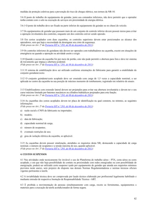 82
medidas de proteção coletivas para a prevenção do risco de choque elétrico, nos termos da NR-10.
3.6 O posto de trabalho do equipamento de guindar, junto aos comandos inferiores, não deve permitir que o operador
tenha contato com o solo na execução de serviços em proximidade de energia elétrica.
3.6.1 O posto de trabalho deve ser fixado na parte inferior do equipamento de guindar ou no chassi do veículo.
3.7 Os equipamentos de guindar que possuam mais de um conjunto de controle inferior devem possuir meios para evitar
a operação involuntária dos controles, enquanto um dos controles estiver sendo operado.
3.8 Em cestos acoplados com duas caçambas, os controles superiores devem estar posicionados ao alcance dos
operadores, sem que haja a necessidade de desengatar seu cinto de segurança.
(Vide prazo no Art. 2ª da Portaria SIT n.º 293, de 08 de dezembro de 2011)
3.9 Os controles inferiores do guindaste não devem ser operados com trabalhadores na caçamba, exceto em situações de
emergência ou quando a operação ou atividade assim o exigir.
3.10 Quando o acesso da caçamba for por meio de portão, este não pode permitir a abertura para fora e deve ter sistema
de travamento que impeça a abertura acidental.
(Vide prazo no Art. 2ª da Portaria SIT n.º 293, de 08 de dezembro de 2011)
3.11 O sistema de estabilização deve ser utilizado conforme orientações do fabricante para garantir a estabilidade do
conjunto guindaste/cesto.
3.12 O conjunto guindaste/cesto acoplado deve ser ensaiado com carga de 1,5 vezes a capacidade nominal, a ser
aplicada no centro da caçamba na sua posição de máximo momento de tombamento, registrado em relatório de ensaio.
3.13 Estabilizadores com extensão lateral devem ser projetados para evitar sua abertura involuntária e devem ter o seu
curso máximo limitado por batentes mecânicos ou cilindros hidráulicos projetados para esta função.
(Vide prazo no Art. 2ª da Portaria SIT n.º 293, de 08 de dezembro de 2011)
3.14 As caçambas dos cestos acoplados devem ter placa de identificação na qual constem, no mínimo, as seguintes
informações:
(Vide prazo no Art. 2ª da Portaria SIT n.º 293, de 08 de dezembro de 2011)
a) razão social e CNPJ do fabricante ou importador;
b) modelo;
c) data de fabricação;
d) capacidade nominal de carga;
e) número de ocupantes;
f) eventuais restrições de uso;
g) grau de isolação elétrica da caçamba, se aplicável.
3.15 As caçambas devem possuir sinalização, atendidos os requisitos desta NR, destacando a capacidade de carga
nominal, o número de ocupantes e a tensão máxima de uso, quando aplicável.
(Vide prazo no Art. 2ª da Portaria SIT n.º 293, de 08 de dezembro de 2011)
4. CESTOS SUSPENSOS
4.1 Nas atividades onde tecnicamente for inviável o uso de Plataforma de trabalho aéreo - PTA, cesta aérea ou cesto
acoplado, e em que não haja possibilidade de contato ou proximidade com redes energizadas ou com possibilidade de
energização, poderá ser utilizado cesto suspenso içado por equipamento de guindar que atenda aos requisitos mínimos
previstos neste anexo, sem prejuízo do disposto nas demais Normas Regulamentadoras e normas técnicas oficiais
vigentes pertinentes a tarefa.
4.2 A inviabilidade técnica deve ser comprovada por laudo técnico elaborado por profissional legalmente habilitado e
mediante emissão de respectiva Anotação de Responsabilidade Técnica - ART.
4.3 É proibida a movimentação de pessoas simultaneamente com carga, exceto as ferramentas, equipamentos e
materiais para a execução da tarefa acondicionados de forma segura.
 