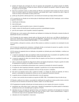 84
e) ponto(s) de fixação para ancoragem de cinto de segurança tipo paraquedista em qualquer posição de trabalho,
sinalizados e dimensionados em função do número máximo de ocupantes da caçamba e capazes de suportar cargas
de impacto em caso de queda;
f) barra fixa no perímetro interno, na altura mínima de 990 mm, com projeção interna mínima de 50 mm a partir do
limite do travessão superior do sistema de proteção contra quedas para o apoio e proteção das mãos e capaz de
resistir aos esforços mencionados na alínea g deste item;
g) portão que não permita a abertura para fora e com sistema de travamento que impeça abertura acidental.
4.19 A caçamba deve ter afixada em seu interior placa de identificação indelével de fácil visualização, com no mínimo
as seguintes informações:
a) identificação do fabricante;
b) data de fabricação;
c) capacidade de carga da caçamba em peso e número de ocupantes;
d) modelo e número de identificação de caçamba que permita a rastreabilidade do projeto;
e) peso do cesto suspenso vazio (caçamba e sistema de suspensão).
4.20 Sempre que o cesto suspenso sofrer alterações que impliquem em mudança das informações constantes da placa de
identificação esta deve ser atualizada.
4.21 O içamento do cesto suspenso somente pode ser feito por meio de cabo de aço, com fitilho de identificação ou
sistema para identificação e rastreamento previsto pelo INMETRO - Regulamento de Avaliação da Conformidade para
Cabos de Aço de Uso Geral, Portaria INMETRO/MDIC n.º 176 de 16/06/2009.
4.22 É proibida a utilização de correntes, cabos de fibras naturais ou sintéticos no içamento e/ou sustentação do cesto
suspenso.
4.23 O sistema de suspensão deve minimizar a inclinação devido ao movimento de pessoal na caçamba e não deve
permitir inclinação de mais de dez graus fora do plano horizontal.
4.24 Os sistemas de suspensão devem ser dedicados, não podendo ser utilizados para outras finalidades. e satisfazer aos
seguintes requisitos:
a) o sistema de suspensão de cabos com superlaços unidos mecanicamente deve ser projetado com sapatilha em todos
os olhais, sendo proibida a utilização de grampos, soquetes tipo cunha, ou nós;
b) o sistema de suspensão de cabos com conexões finais de soquetes com furos devem ser concebidos de acordo com
as instruções do fabricante;
c) todos os sistemas de suspensão de eslinga devem utilizar uma ligação principal para a fixação ao gancho do moitão
do equipamento de içamento ou à manilha com porca e contra-pino;
d) as cargas devem ser distribuídas uniformemente entre os pontos de sustentação do sistema de suspensão;
e) O conjunto de cabos (superlaços) destinado a suspender a caçamba deve ter sua carga nominal identificada;
f) manilhas, se usadas no sistema de suspensão, devem ser do tipo com porca e contrapino;
g) deve haver um elemento reserva entre o gancho do moitão e as eslingas do sistema de suspensão, de forma a
garantir a continuidade de sustentação do sistema em caso de rompimento do primeiro elemento;
h) os ganchos devem ser dotados de sistema distorcedor e trava de segurança;
i) os cabos e suas conexões devem atender aos requisitos da NBR 11900 - Extremidades de laços de cabos de aço.
4.25 Quando a análise de risco indicar a necessidade de estabilização da caçamba por sistema auxiliar externo, esta deve
ser feita por meio de elementos de material não condutor, vedado o uso de fibras naturais.
4.26 O equipamento de guindar utilizado para movimentar pessoas no cesto suspenso deve possuir, no mínimo:
a) anemômetro que emita alerta visual e sonoro para o operador do equipamento de guindar quando for detectada a
incidência de vento com velocidade igual ou superior a 35 km/h;
b) indicadores do raio e do ângulo de operação da lança, com dispositivos automáticos de interrupção de movimentos
(dispositivo limitador de momento de carga), que emita um alerta visual e sonoro automaticamente e impeça o
movimento de cargas acima da capacidade máxima do guindaste;
c) indicadores de níveis longitudinal e transversal;
 