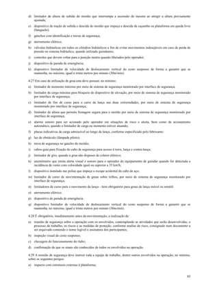 85
d) limitador de altura de subida do moitão que interrompa a ascensão do mesmo ao atingir a altura previamente
ajustada;
e) dispositivo de tração de subida e descida do moitão que impeça a descida da caçamba ou plataforma em queda livre
(banguela);
f) ganchos com identificação e travas de segurança;
g) aterramento elétrico;
h) válvulas hidráulicas em todos os cilindros hidráulicos a fim de evitar movimentos indesejáveis em caso de perda de
pressão no sistema hidráulico, quando utilizado guindastes;
i) controles que devem voltar para a posição neutra quando liberados pelo operador;
j) dispositivo de parada de emergência;
k) dispositivo limitador de velocidade de deslocamento vertical do cesto suspenso de forma a garantir que se
mantenha, no máximo, igual a trinta metros por minuto (30m/min).
4.27 Em caso de utilização de grua esta deve possuir, no mínimo:
a) limitador de momento máximo por meio de sistema de segurança monitorado por interface de segurança;
b) limitador de carga máxima para bloqueio do dispositivo de elevação, por meio de sistema de segurança monitorado
por interface de segurança;
c) limitador de fim de curso para o carro da lança nas duas extremidades, por meio de sistema de segurança
monitorado por interface de segurança;
d) limitador de altura que permita frenagem segura para o moitão por meio de sistema de segurança monitorado por
interface de segurança;
e) alarme sonoro para ser acionado pelo operador em situações de risco e alerta, bem como de acionamento
automático, quando o limitador de carga ou momento estiver atuando;
f) placas indicativas de carga admissível ao longo da lança, conforme especificado pelo fabricante;
g) luz de obstáculo (lâmpada piloto);
h) trava de segurança no gancho do moitão;
i) cabos-guia para fixação do cabo de segurança para acesso à torre, lança e contra-lança;
j) limitador de giro, quando a grua não dispuser de coletor elétrico;
k) anemômetro que emita alerta visual e sonoro para o operador do equipamento de guindar quando for detectada a
incidência de vento com velocidade igual ou superior a 35 km/h;
l) dispositivo instalado nas polias que impeça o escape acidental do cabo de aço;
m) limitador de curso de movimentação de gruas sobre trilhos, por meio de sistema de segurança monitorado por
interface de segurança;
n) limitadores de curso para o movimento da lança - item obrigatório para gruas de lança móvel ou retrátil.
o) aterramento elétrico;
p) dispositivo de parada de emergência.
q) dispositivo limitador de velocidade de deslocamento vertical do cesto suspenso de forma a garantir que se
mantenha, no máximo, igual a trinta metros por minuto (30m/min).
4.28 É obrigatório, imediatamente antes da movimentação, a realização de:
a) reunião de segurança sobre a operação com os envolvidos, contemplando as atividades que serão desenvolvidas, o
processo de trabalho, os riscos e as medidas de proteção, conforme analise de risco, consignado num documento a
ser arquivado contendo o nome legível e assinatura dos participantes;
b) inspeção visual do cesto suspenso;
c) checagem do funcionamento do rádio;
d) confirmação de que os sinais são conhecidos de todos os envolvidos na operação.
4.29 A reunião de segurança deve instruir toda a equipe de trabalho, dentre outros envolvidos na operação, no mínimo,
sobre os seguintes perigos:
a) impacto com estruturas externas à plataforma;
 
