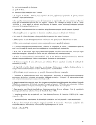 86
b) movimento inesperado da plataforma;
c) queda de altura;
d) outros específicos associados com o içamento.
4.30 A equipe de trabalho é formada pelos ocupante(s) do cesto, operador do equipamento de guindar, sinaleiro
designado e supervisor da operação.
4.31 A caçamba, sistema de suspensão e pontos de fixação devem ser inspecionados, pelo menos, uma vez por dia, antes
do uso, por um trabalhador capacitado para esta inspeção. A inspeção deve contemplar no mínimo os itens da Lista de
Verificação nº 1 deste anexo, os indicados pelo fabricante da caçamba e pelo profissional legalmente habilitado
responsável técnico pela utilização do cesto.
4.32 Quaisquer condições encontradas que constituam perigo devem ser corrigidas antes do içamento do pessoal.
4.33 As inspeções devem ser registradas em documento específicos, podendo ser adotado meio eletrônico.
4.34 A equipe de trabalho deve portar rádio comunicador operando em faixa segura e exclusiva.
4.35 Os ocupantes do cesto devem portar um rádio comunicador para operação e um rádio adicional no cesto.
4.36 Deve haver comunicação permanente entre os ocupantes do cesto e o operador de guindaste
4.37 Se houver interrupção da comunicação entre o operador do equipamento de guindar e o trabalhador ocupante do
cesto a movimentação do cesto deve ser interrompida até que a comunicação seja restabelecida.
4.38 Os sinais de mão devem seguir regras internacionais podendo ser criados sinais adicionais, desde que sejam
conhecidos pela equipe e não entrem em conflito com os já estabelecidos pela regra internacional.
4.39 Placas ou cartazes contendo a representação dos sinais de mão devem ser afixados de modo visível dentro da
caçamba e em quaisquer locais de controle e sinalização de movimento do cesto suspenso.
4.40 Dentre os ocupantes do cesto, pelo menos, um trabalhador deve ser capacitado em código de sinalização de
movimentação de carga.
4.41 É proibido o trabalho durante tempestades com descargas elétricas ou em condições climáticas adversas ou
qualquer outra condição metrológica que possa afetar a segurança dos trabalhadores.
4.42 Na utilização do cesto suspenso deve ser garantido distanciamento das redes energizadas.
5. Os sistemas de segurança previstos neste anexo devem atingir a performance de segurança com a combinação de
componentes de diferentes tecnologias (ex: mecânica, hidráulica, pneumática e eletrônica), e da seleção da categoria de
cada componente levando em consideração a tecnologia usada.
6. Toda documentação prevista neste anexo deve permanecer no estabelecimento à disposição dos Auditores Fiscais do
Trabalho, dos representantes da Comissão Interna de Prevenção de Acidentes - CIPA e dos representantes das Entidades
Sindicais representativas da categoria, sendo arquivada por um período mínimo de 5 (cinco) anos.
7. Para operações específicas de transbordo em plataformas marítimas deve ser utilizada a Cesta de transferência
homologada pela Diretoria de Portos e Costas da Marinha do Brasil - DPC.
7.1 A equipe de trabalho deve ser capacitada com Curso Básico de Segurança de Plataforma (NORMAM 24) e portar
colete salva-vidas.
7.2 Devem ser realizados procedimentos de adequação da embarcação, área livre de convés e condições ambientais.
8. Serviços de manutenção de instalações energizadas de linhas de transmissão e barramentos energizados para
trabalhos ao potencial devem atender aos requisitos de segurança previstos na NR-10.
Lista de verificação Nº 1
 