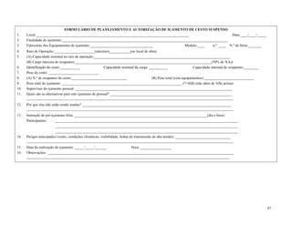 87
FORMULÁRIO DE PLANEJAMENTO E AUTORIZAÇÃO DE IÇAMENTO DE CESTO SUSPENSO
1. Local:___________________________________________________________________________________ Data:____/____/_____
2. Finalidade de içamento:__________________________________________________________________________________________
3. Fabricante dos Equipamentos de içamento:__________________________________ Modelo:____ n.º: ____ N.º de Série:_______
4. Raio de Operação:______________________(máximo);___________(no local de obra)
5. (A) Capacidade nominal no raio de operação:__________________________________________________________________________
(B) Carga máxima de ocupantes:__________________________________________________________________________(50% de 5(A))
6. Identificação do cesto:___________ Capacidade nominal da carga: __________ Capacidade máxima de ocupantes:________
7. Peso do cesto: ___________________________
8. (A) N.º de ocupantes do cesto:______________________________ (B) Peso total (com equipamentos):___________________________
9. Peso total do içamento: _________________________________________________________________ (7+8(B) (não além de 5(B) acima)
10. Supervisor do içamento pessoal: _____________________________________________________________________________________
11. Quais são as alternativas para este içamento de pessoal? __________________________________________________________________
________________________________________________________________________________________________________________
12. Por que elas não estão sendo usadas? _________________________________________________________________________________
________________________________________________________________________________________________________________
13. Instrução de pré-içamento feita: ________________________________________________________________________(dia e hora)
Participantes: ___________________________________________________________________________________________________
___________________________________________________________________________________________________
___________________________________________________________________________________________________
14. Perigos antecipados (vento, condições climáticas, visibilidade, linhas de transmissão de alta tensão): ______________________________
________________________________________________________________________________________________________________
15. Data da realização do içamento: _____/_____/______ Hora: _________________
16. Observações: _____________________________________________________________________________________________________
______________________________________________________________________________________________________________
 