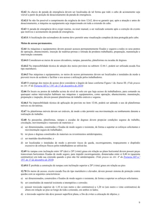 9
12.62 As chaves de parada de emergência devem ser localizadas de tal forma que todo o cabo de acionamento seja
visível a partir da posição de desacionamento da parada de emergência.
12.62.1 Se não for possível o cumprimento da exigência do item 12.62, deve-se garantir que, após a atuação e antes do
desacionamento, a máquina ou equipamento seja inspecionado em toda a extensão do cabo.
12.63 A parada de emergência deve exigir rearme, ou reset manual, a ser realizado somente após a correção do evento
que motivou o acionamento da parada de emergência.
12.63.1 A localização dos acionadores de rearme deve permitir uma visualização completa da área protegida pelo cabo.
Meios de acesso permanentes.
12.64 As máquinas e equipamentos devem possuir acessos permanentemente fixados e seguros a todos os seus pontos
de operação, abastecimento, inserção de matérias-primas e retirada de produtos trabalhados, preparação, manutenção e
intervenção constante.
12.64.1 Consideram-se meios de acesso elevadores, rampas, passarelas, plataformas ou escadas de degraus.
12.64.2 Na impossibilidade técnica de adoção dos meios previstos no subitem 12.64.1, poderá ser utilizada escada fixa
tipo marinheiro.
12.64.3 Nas máquinas e equipamentos, os meios de acesso permanentes devem ser localizados e instalados de modo a
prevenir riscos de acidente e facilitar o seu acesso e utilização pelos trabalhadores.
12.65 O emprego dos meios de acesso deve considerar o ângulo de lance conforme Figura 1 do Anexo III. (Vide prazos
no Art. 4ª da Portaria SIT n.º 197, de 17 de dezembro de 2010)
12.66 Os locais ou postos de trabalho acima do nível do solo em que haja acesso de trabalhadores, para comando ou
quaisquer outras intervenções habituais nas máquinas e equipamentos, como operação, abastecimento, manutenção,
preparação e inspeção, devem possuir plataformas de trabalho estáveis e seguras.
12.66.1 Na impossibilidade técnica de aplicação do previsto no item 12.66, poderá ser adotado o uso de plataformas
móveis ou elevatórias.
12.67 As plataformas móveis devem ser estáveis, de modo a não permitir sua movimentação ou tombamento durante a
realização do trabalho.
12.68 As passarelas, plataformas, rampas e escadas de degraus devem propiciar condições seguras de trabalho,
circulação, movimentação e manuseio de materiais e:
a) ser dimensionadas, construídas e fixadas de modo seguro e resistente, de forma a suportar os esforços solicitantes e
movimentação segura do trabalhador;
b) ter pisos e degraus constituídos de materiais ou revestimentos antiderrapantes;
c) ser mantidas desobstruídas; e
d) ser localizadas e instaladas de modo a prevenir riscos de queda, escorregamento, tropeçamento e dispêndio
excessivo de esforços físicos pelos trabalhadores ao utilizá-las.
12.69 As rampas com inclinação entre 10º (dez) e 20º (vinte) graus em relação ao plano horizontal devem possuir peças
transversais horizontais fixadas de modo seguro, para impedir escorregamento, distanciadas entre si 0,40 m (quarenta
centímetros) em toda sua extensão quando o piso não for antiderrapante. (Vide prazos no Art. 4ª da Portaria SIT n.º
197, de 17 de dezembro de 2010)
12.69.1 É proibida a construção de rampas com inclinação superior a 20º (vinte) graus em relação ao piso.
12.70 Os meios de acesso, exceto escada fixa do tipo marinheiro e elevador, devem possuir sistema de proteção contra
quedas com as seguintes características:
a) ser dimensionados, construídos e fixados de modo seguro e resistente, de forma a suportar os esforços solicitantes;
b) ser constituídos de material resistente a intempéries e corrosão;
c) possuir travessão superior de 1,10 m (um metro e dez centímetros) a 1,20 m (um metro e vinte centímetros) de
altura em relação ao piso ao longo de toda a extensão, em ambos os lados;
d) o travessão superior não deve possuir superfície plana, a fim de evitar a colocação de objetos; e
 