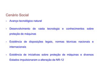 Cenário Social
- Avanço tecnológico natural
- Desenvolvimento de vasta tecnologia e conhecimentos sobre
proteção de máquinas
- Existência de disposições legais, normas técnicas nacionais e
internacionais
- Existência de iniciativas sobre proteção de máquinas e diversos
Estados impulsionaram a alteração da NR-12
 
