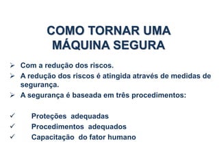 COMO TORNAR UMA
MÁQUINA SEGURA
 Com a redução dos riscos.
 A redução dos riscos é atingida através de medidas de
segurança.
 A segurança é baseada em três procedimentos:
 Proteções adequadas
 Procedimentos adequados
 Capacitação do fator humano
 