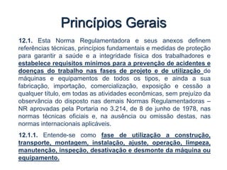 Princípios Gerais
12.1. Esta Norma Regulamentadora e seus anexos definem
referências técnicas, princípios fundamentais e medidas de proteção
para garantir a saúde e a integridade física dos trabalhadores e
estabelece requisitos mínimos para a prevenção de acidentes e
doenças do trabalho nas fases de projeto e de utilização de
máquinas e equipamentos de todos os tipos, e ainda a sua
fabricação, importação, comercialização, exposição e cessão a
qualquer título, em todas as atividades econômicas, sem prejuízo da
observância do disposto nas demais Normas Regulamentadoras –
NR aprovadas pela Portaria no 3.214, de 8 de junho de 1978, nas
normas técnicas oficiais e, na ausência ou omissão destas, nas
normas internacionais aplicáveis.
12.1.1. Entende-se como fase de utilização a construção,
transporte, montagem, instalação, ajuste, operação, limpeza,
manutenção, inspeção, desativação e desmonte da máquina ou
equipamento.
 