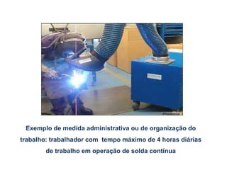 Exemplo de medida administrativa ou de organização do
trabalho: trabalhador com tempo máximo de 4 horas diárias
de trabalho em operação de solda contínua
 