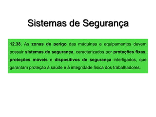 Sistemas de Segurança
12.38. As zonas de perigo das máquinas e equipamentos devem
possuir sistemas de segurança, caracterizados por proteções fixas,
proteções móveis e dispositivos de segurança interligados, que
garantam proteção à saúde e à integridade física dos trabalhadores.
 