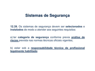 Sistemas de Segurança
12.39. Os sistemas de segurança devem ser selecionados e
instalados de modo a atender aos seguintes requisitos:
a) ter categoria de segurança conforme previa análise de
riscos prevista nas normas técnicas oficiais vigentes;
b) estar sob a responsabilidade técnica de profissional
legalmente habilitado;
 