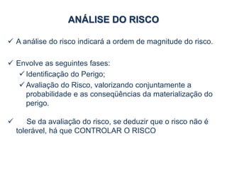 ANÁLISE DO RISCO
 A análise do risco indicará a ordem de magnitude do risco.
 Envolve as seguintes fases:
 Identificação do Perigo;
 Avaliação do Risco, valorizando conjuntamente a
probabilidade e as conseqüências da materialização do
perigo.
 Se da avaliação do risco, se deduzir que o risco não é
tolerável, há que CONTROLAR O RISCO
 