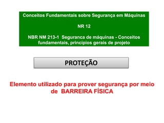 Conceitos Fundamentais sobre Segurança em Máquinas
NR 12
NBR NM 213-1 Seguranca de máquinas - Conceitos
fundamentais, princípios gerais de projeto
Elemento utilizado para prover segurança por meio
de BARREIRA FÍSICA
PROTEÇÃO
 