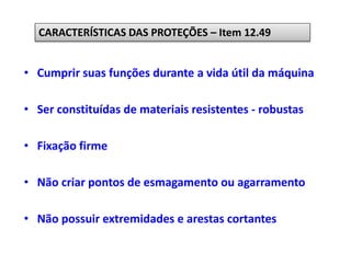 • Cumprir suas funções durante a vida útil da máquina
• Ser constituídas de materiais resistentes - robustas
• Fixação firme
• Não criar pontos de esmagamento ou agarramento
• Não possuir extremidades e arestas cortantes
CARACTERÍSTICAS DAS PROTEÇÕES – Item 12.49
 