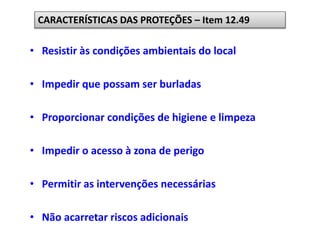 • Resistir às condições ambientais do local
• Impedir que possam ser burladas
• Proporcionar condições de higiene e limpeza
• Impedir o acesso à zona de perigo
• Permitir as intervenções necessárias
• Não acarretar riscos adicionais
CARACTERÍSTICAS DAS PROTEÇÕES – Item 12.49
 
