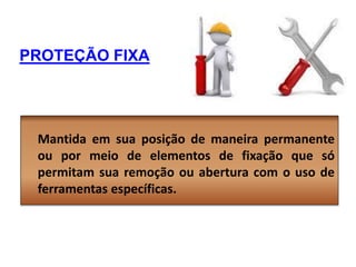 PROTEÇÃO FIXA
Mantida em sua posição de maneira permanente
ou por meio de elementos de fixação que só
permitam sua remoção ou abertura com o uso de
ferramentas específicas.
 
