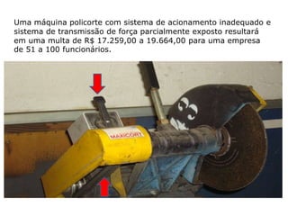Uma máquina policorte com sistema de acionamento inadequado e
sistema de transmissão de força parcialmente exposto resultará
em uma multa de R$ 17.259,00 a 19.664,00 para uma empresa
de 51 a 100 funcionários.
 