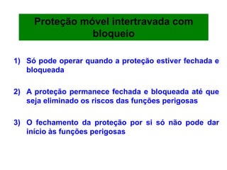 1) Só pode operar quando a proteção estiver fechada e
bloqueada
2) A proteção permanece fechada e bloqueada até que
seja eliminado os riscos das funções perigosas
3) O fechamento da proteção por si só não pode dar
início às funções perigosas
Proteção móvel intertravada com
bloqueio
 