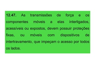 12.47. As transmissões de força e os
componentes móveis a elas interligados,
acessíveis ou expostos, devem possuir proteções
fixas, ou móveis com dispositivos de
intertravamento, que impeçam o acesso por todos
os lados.
 