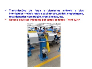  Transmissões de força e elementos móveis a elas
interligados – eixos retos e excêntricos, polias, engrenagens,
roda dentadas com tração, cremalheiras, etc.
 Acesso deve ser impedido por todos os lados – Item 12.47
 