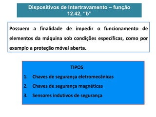 Dispositivos de Intertravamento – função
12.42, “b”
Possuem a finalidade de impedir o funcionamento de
elementos da máquina sob condições específicas, como por
exemplo a proteção móvel aberta.
TIPOS
1. Chaves de segurança eletromecânicas
2. Chaves de segurança magnéticas
3. Sensores indutivos de segurança
 