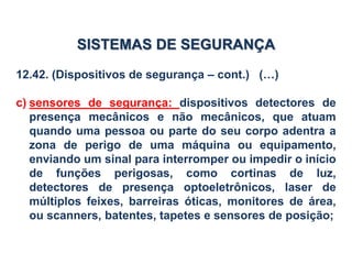 12.42. (Dispositivos de segurança – cont.) (…)
c) sensores de segurança: dispositivos detectores de
presença mecânicos e não mecânicos, que atuam
quando uma pessoa ou parte do seu corpo adentra a
zona de perigo de uma máquina ou equipamento,
enviando um sinal para interromper ou impedir o início
de funções perigosas, como cortinas de luz,
detectores de presença optoeletrônicos, laser de
múltiplos feixes, barreiras óticas, monitores de área,
ou scanners, batentes, tapetes e sensores de posição;
SISTEMAS DE SEGURANÇA
 