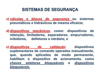 c) válvulas e blocos de segurança ou sistemas
pneumáticos e hidráulicos de mesma eficácia;
d) dispositivos mecânicos, como: dispositivos de
retenção, limitadores, separadores, empurradores,
inibidores, defletores e retráteis; e
c) dispositivos de validação: dispositivos
suplementares de comando operados manualmente,
que, quando aplicados de modo permanente,
habilitam o dispositivo de acionamento, como
chaves seletoras bloqueáveis e dispositivos
bloqueáveis.
SISTEMAS DE SEGURANÇA
 