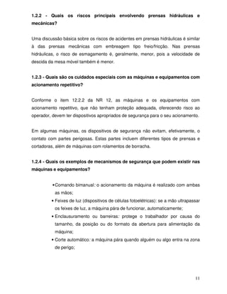 1.2.2 - Quais os riscos principais envolvendo prensas hidráulicas e
mecânicas?


Uma discussão básica sobre os riscos de acidentes em prensas hidráulicas é similar
à das prensas mecânicas com embreagem tipo freio/fricção. Nas prensas
hidráulicas, o risco de esmagamento é, geralmente, menor, pois a velocidade de
descida da mesa móvel também é menor.


1.2.3 - Quais são os cuidados especiais com as máquinas e equipamentos com
acionamento repetitivo?


Conforme o item 12.2.2 da NR 12, as máquinas e os equipamentos com
acionamento repetitivo, que não tenham proteção adequada, oferecendo risco ao
operador, devem ter dispositivos apropriados de segurança para o seu acionamento.


Em algumas máquinas, os dispositivos de segurança não evitam, efetivamente, o
contato com partes perigosas. Estas partes incluem diferentes tipos de prensas e
cortadoras, além de máquinas com rolamentos de borracha.


1.2.4 - Quais os exemplos de mecanismos de segurança que podem existir nas
máquinas e equipamentos?


          • Comando bimanual: o acionamento da máquina é realizado com ambas
           as mãos;
         • Feixes de luz (dispositivos de células fotoelétricas): se a mão ultrapassar
           os feixes de luz, a máquina pára de funcionar, automaticamente;
         • Enclausuramento ou barreiras: protege o trabalhador por causa do
           tamanho, da posição ou do formato da abertura para alimentação da
           máquina;
         • Corte automático: a máquina pára quando alguém ou algo entra na zona
           de perigo;




                                                                                   11
 