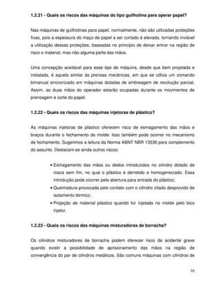 1.2.21 - Quais os riscos das máquinas do tipo guilhotina para operar papel?


Nas máquinas de guilhotinas para papel, normalmente, não são utilizadas proteções
fixas, pois a espessura do maço de papel a ser cortado é elevada, tornando inviável
a utilização dessas proteções, baseadas no princípio de deixar entrar na região de
risco o material, mas não alguma parte das mãos.


Uma concepção aceitável para esse tipo de máquina, desde que bem projetada e
instalada, é aquela similar às prensas mecânicas, em que se utiliza um comando
bimanual sincronizado em máquinas dotadas de embreagem de revolução parcial.
Assim, as duas mãos do operador estarão ocupadas durante os movimentos de
prensagem e corte do papel.


1.2.22 - Quais os riscos das máquinas injetoras de plástico?


As máquinas injetoras de plástico oferecem risco de esmagamento das mãos e
braços durante o fechamento do molde. Isso também pode ocorrer no mecanismo
de fechamento. Sugerimos a leitura da Norma ABNT NBR 13536 para complemento
do assunto. Destacam-se ainda outros riscos:


         • Esmagamento das mãos ou dedos introduzidos no cilindro dotado de
           rosca sem fim, no qual o plástico é derretido e homogeneizado. Essa
           introdução pode ocorrer pela abertura para entrada do plástico;
         • Queimadura provocada pelo contato com o cilindro citado desprovido de
           isolamento térmico;
         • Projeção de material plástico quando for injetado no molde pelo bico
           injetor.


1.2.23 - Quais os riscos das máquinas misturadoras de borracha?


Os cilindros misturadores de borracha podem oferecer risco de acidente grave
quando existir a possibilidade de aprisionamento das mãos na região de
convergência do par de cilindros metálicos. São comuns máquinas com cilindros de


                                                                                16
 