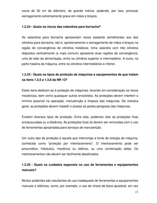 cerca de 30 cm de diâmetro, de grande inércia, podendo, por isso, provocar
esmagamento extremamente grave em mãos e braços.


1.2.24 - Quais os riscos das calandras para borracha?


As calandras para borracha apresentam riscos bastante semelhantes aos dos
cilindros para borracha, isto é, aprisionamento e esmagamento de mãos e braços na
região de convergência de cilindros metálicos. Uma calandra com três cilindros
dispostos verticalmente (a mais comum) apresenta duas regiões de convergência:
uma do lado da alimentação, entre os cilindros superior e intermediário. A outra, na
parte traseira da máquina, entre os cilindros intermediários e inferior.


1.2.25 - Quais os tipos de proteção de máquinas e equipamentos de que tratam
os itens 1.3.5 a 1.3.8 da NR 12?


Estes itens dedicam-se à proteção de máquinas, levando em consideração os riscos
mecânicos, bem como quaisquer outros envolvidos. As proteções devem interferir o
mínimo possível na operação, manutenção e limpeza das máquinas. De maneira
geral, as proteções devem impedir o acesso às partes perigosas das máquinas.


Existem diversos tipos de proteção. Entre elas, podemos citar as proteções fixas
enclausuradas ou a distância. As proteções fixas só devem ser removidas com o uso
de ferramentas apropriadas para serviços de manutenção.


Um outro tipo de proteção é aquela que interrompe a fonte de energia da máquina,
conhecida como “proteção por intertravamento”. O intertravamento pode ser
pneumático, hidráulico, mecânico ou elétrico, ou uma combinação deles. Os
intertravamentos não devem ser facilmente desativados.


1.2.26 - Quais os cuidados especiais no uso de ferramentas e equipamentos
manuais?


Muitos acidentes são resultantes do uso inadequado de ferramentas e equipamentos
manuais e elétricos, como, por exemplo, o uso de chave de boca ajustável, em vez

                                                                                 17
 
