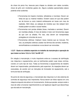 da chave de porca fixa, tesouras para chapas ou alicates com cabos curvados,
chave de grifo com mordentes gastos etc. Alguns cuidados apresentados abaixo
poderão evitar acidentes:


          • Ferramentas de impacto (martelos, talhadeiras e marretas): Devem ser
            feitas de aço ou material metálico. Existem casos em que elas podem
            ser de bronze ou outro material antifaiscante em locais com risco de
            explosão. Além disso, as cabeças de martelos que não estejam bem
            fixadas podem se soltar e causar lesões;
          • Ferramentas com pontas afiadas (facas, machados e serrotes): Devem
            ser mantidas afiadas. O risco de lesões é maior com ferramentas cegas
            do que com as afiadas. Por isso, elas devem ser transportadas
            protegidas em cinturões de couro;
          • Ferramentas elétricas: Implicam riscos maiores que as manuais. Por
            isso, as proteções coletivas usadas nas lâminas dos serrotes, lixadeiras,
            esmerilhadeiras e amoladores nunca devem ser removidas.


1.2.27 - Quais os cuidados especiais no trabalho de manutenção e operação de
que tratam os itens 12.6.4 a 12.6.7 da NR 12?


Em relação à manutenção, é muito importante evitar-se o excesso de lubrificação
nas máquinas e equipamentos, pois os lubrificantes podem sujar áreas vizinhas,
criando um outro tipo de risco. Todas as ferramentas e equipamentos de trabalho
devem ser inspecionados, periodicamente, pelo supervisor. As inspeções devem ser
executadas, de acordo com as instruções do fornecedor do equipamento, sob a
forma de lista de verificação.


Do ponto de vista da segurança, a manutenção das máquinas é um dos sistemas de
controles de segurança mais importantes. Nunca devem ser feitos reparos em uma
máquina enquanto ela estiver em funcionamento. Ainda que parada, sempre existe o
risco de voltar a funcionar repentinamente ou ser ligada por alguém que desconheça
que ela está em manutenção.




                                                                                  18
 