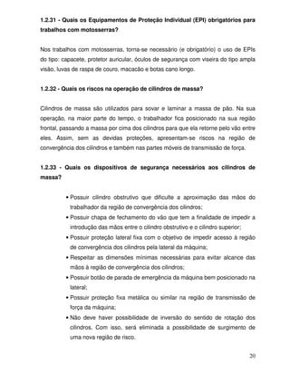 1.2.31 - Quais os Equipamentos de Proteção Individual (EPI) obrigatórios para
trabalhos com motosserras?


Nos trabalhos com motosserras, torna-se necessário (e obrigatório) o uso de EPIs
do tipo: capacete, protetor auricular, óculos de segurança com viseira do tipo ampla
visão, luvas de raspa de couro, macacão e botas cano longo.


1.2.32 - Quais os riscos na operação de cilindros de massa?


Cilindros de massa são utilizados para sovar e laminar a massa de pão. Na sua
operação, na maior parte do tempo, o trabalhador fica posicionado na sua região
frontal, passando a massa por cima dos cilindros para que ela retorne pelo vão entre
eles. Assim, sem as devidas proteções, apresentam-se riscos na região de
convergência dos cilindros e também nas partes móveis de transmissão de força.


1.2.33 - Quais os dispositivos de segurança necessários aos cilindros de
massa?


         • Possuir cilindro obstrutivo que dificulte a aproximação das mãos do
           trabalhador da região de convergência dos cilindros;
         • Possuir chapa de fechamento do vão que tem a finalidade de impedir a
           introdução das mãos entre o cilindro obstrutivo e o cilindro superior;
         • Possuir proteção lateral fixa com o objetivo de impedir acesso à região
           de convergência dos cilindros pela lateral da máquina;
         • Respeitar as dimensões mínimas necessárias para evitar alcance das
           mãos à região de convergência dos cilindros;
         • Possuir botão de parada de emergência da máquina bem posicionado na
           lateral;
         • Possuir proteção fixa metálica ou similar na região de transmissão de
           força da máquina;
         • Não deve haver possibilidade de inversão do sentido de rotação dos
           cilindros. Com isso, será eliminada a possibilidade de surgimento de
           uma nova região de risco.


                                                                                    20
 
